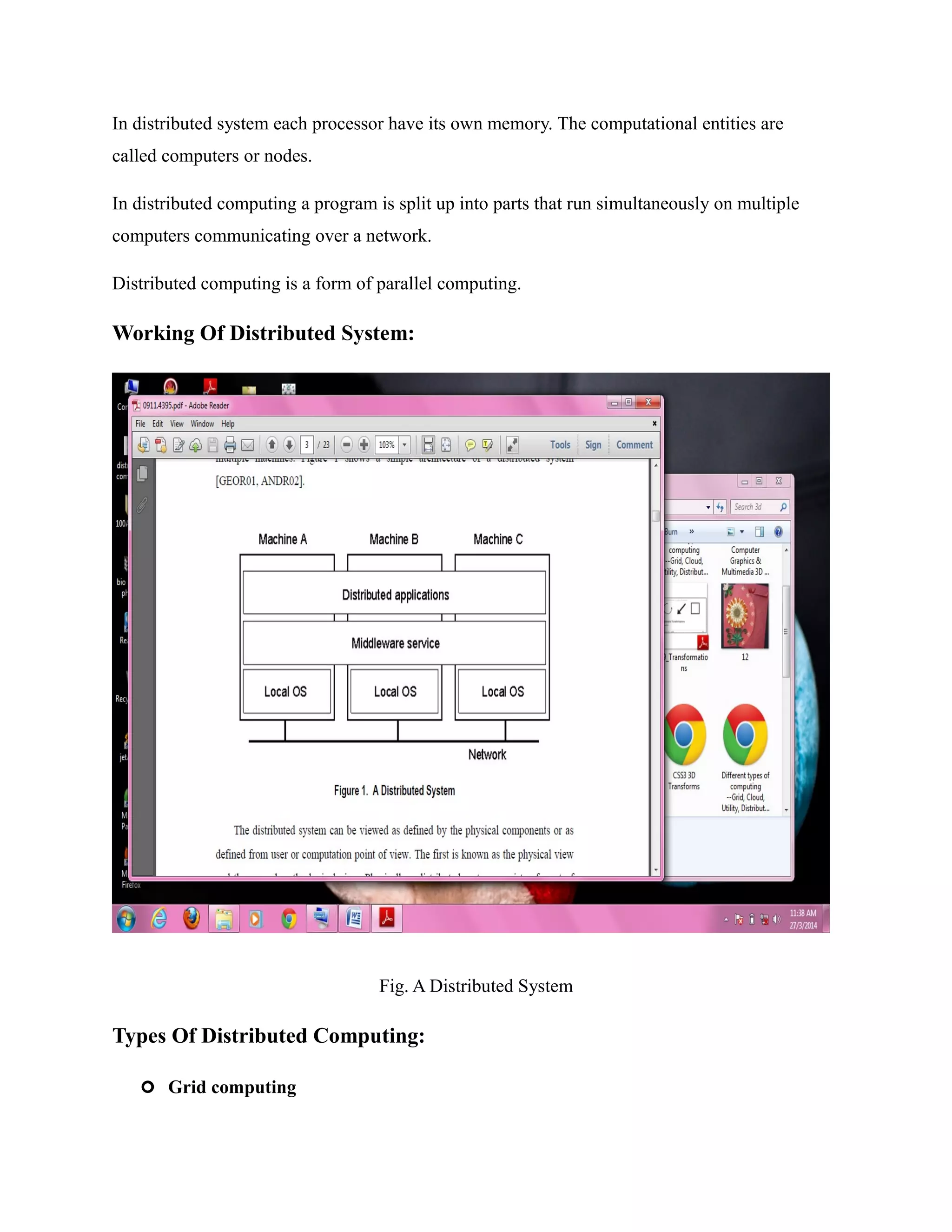 In distributed system each processor have its own memory. The computational entities are
called computers or nodes.
In distributed computing a program is split up into parts that run simultaneously on multiple
computers communicating over a network.
Distributed computing is a form of parallel computing.
Working Of Distributed System:
Fig. A Distributed System
Types Of Distributed Computing:
 Grid computing
 