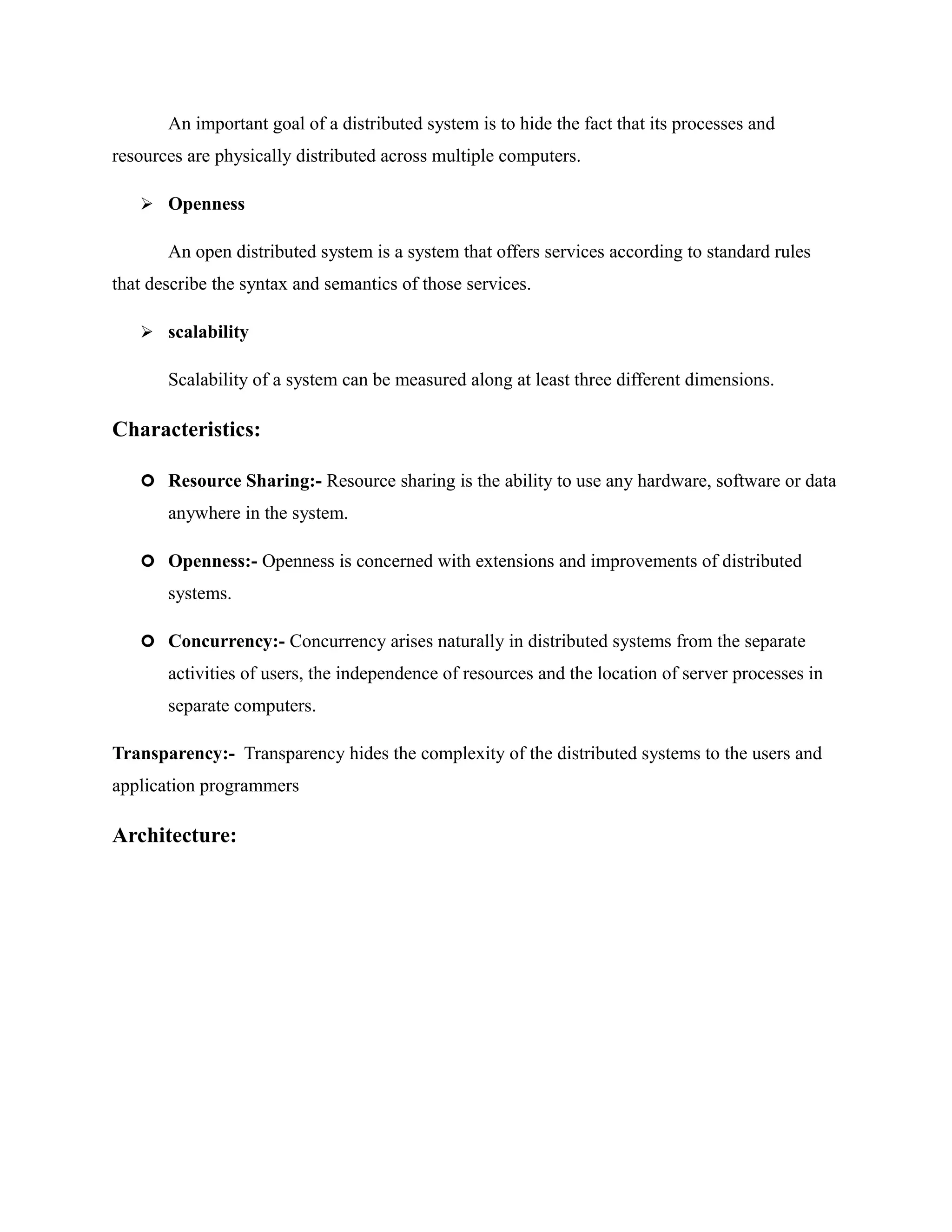 An important goal of a distributed system is to hide the fact that its processes and
resources are physically distributed across multiple computers.
 Openness
An open distributed system is a system that offers services according to standard rules
that describe the syntax and semantics of those services.
 scalability
Scalability of a system can be measured along at least three different dimensions.
Characteristics:
 Resource Sharing:- Resource sharing is the ability to use any hardware, software or data
anywhere in the system.
 Openness:- Openness is concerned with extensions and improvements of distributed
systems.
 Concurrency:- Concurrency arises naturally in distributed systems from the separate
activities of users, the independence of resources and the location of server processes in
separate computers.
Transparency:- Transparency hides the complexity of the distributed systems to the users and
application programmers
Architecture:
 