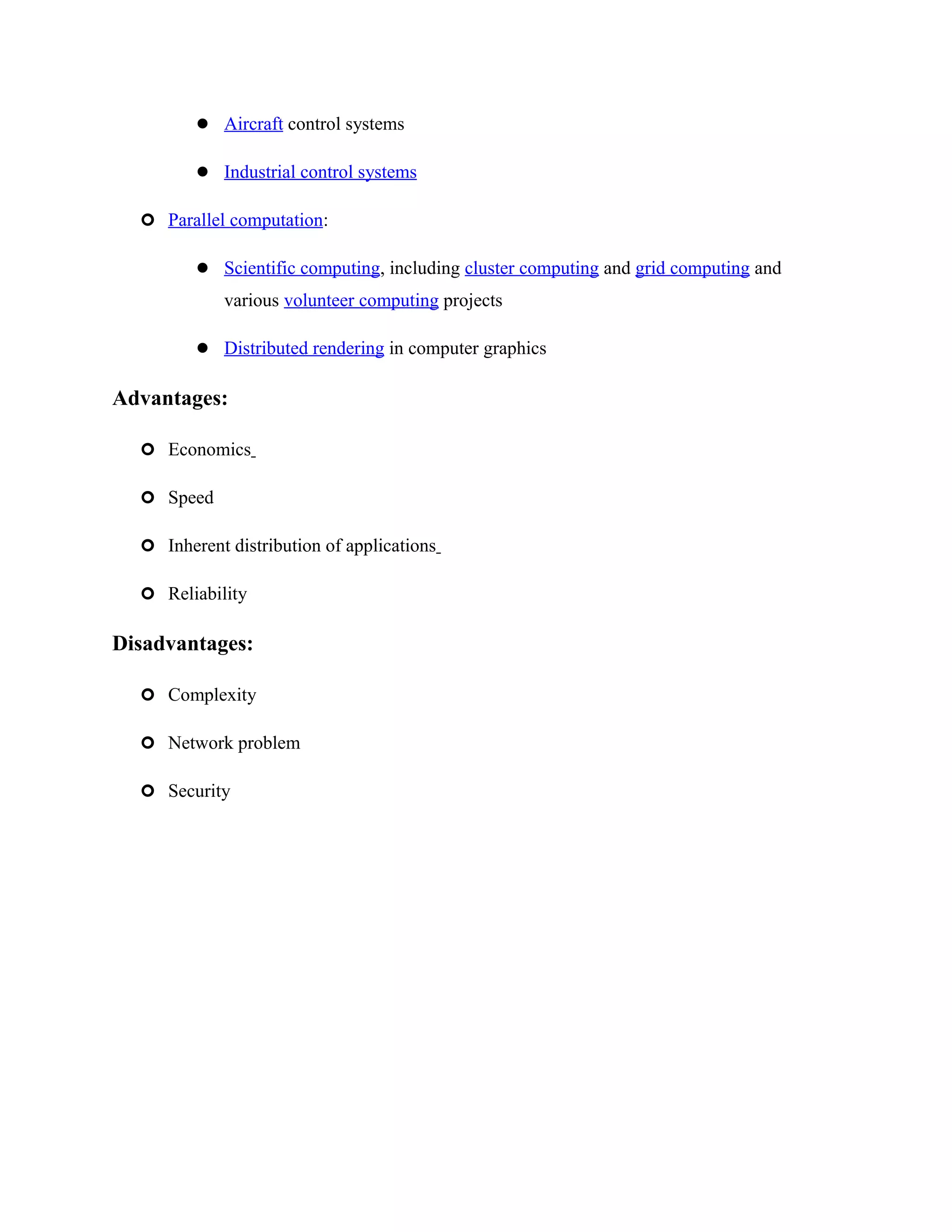  Aircraft control systems
 Industrial control systems
 Parallel computation:
 Scientific computing, including cluster computing and grid computing and
various volunteer computing projects
 Distributed rendering in computer graphics
Advantages:
 Economics
 Speed
 Inherent distribution of applications
 Reliability
Disadvantages:
 Complexity
 Network problem
 Security
 