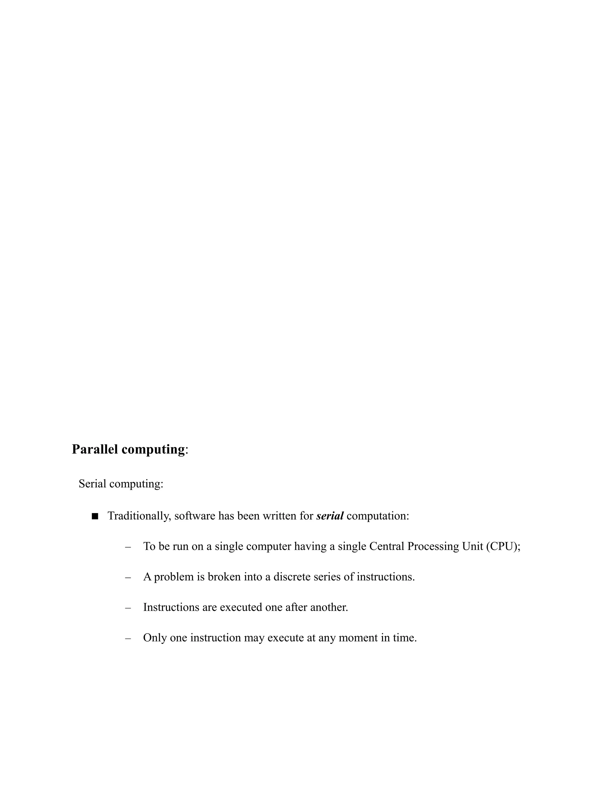 Parallel computing:
Serial computing:
 Traditionally, software has been written for serial computation:
– To be run on a single computer having a single Central Processing Unit (CPU);
– A problem is broken into a discrete series of instructions.
– Instructions are executed one after another.
– Only one instruction may execute at any moment in time.
 