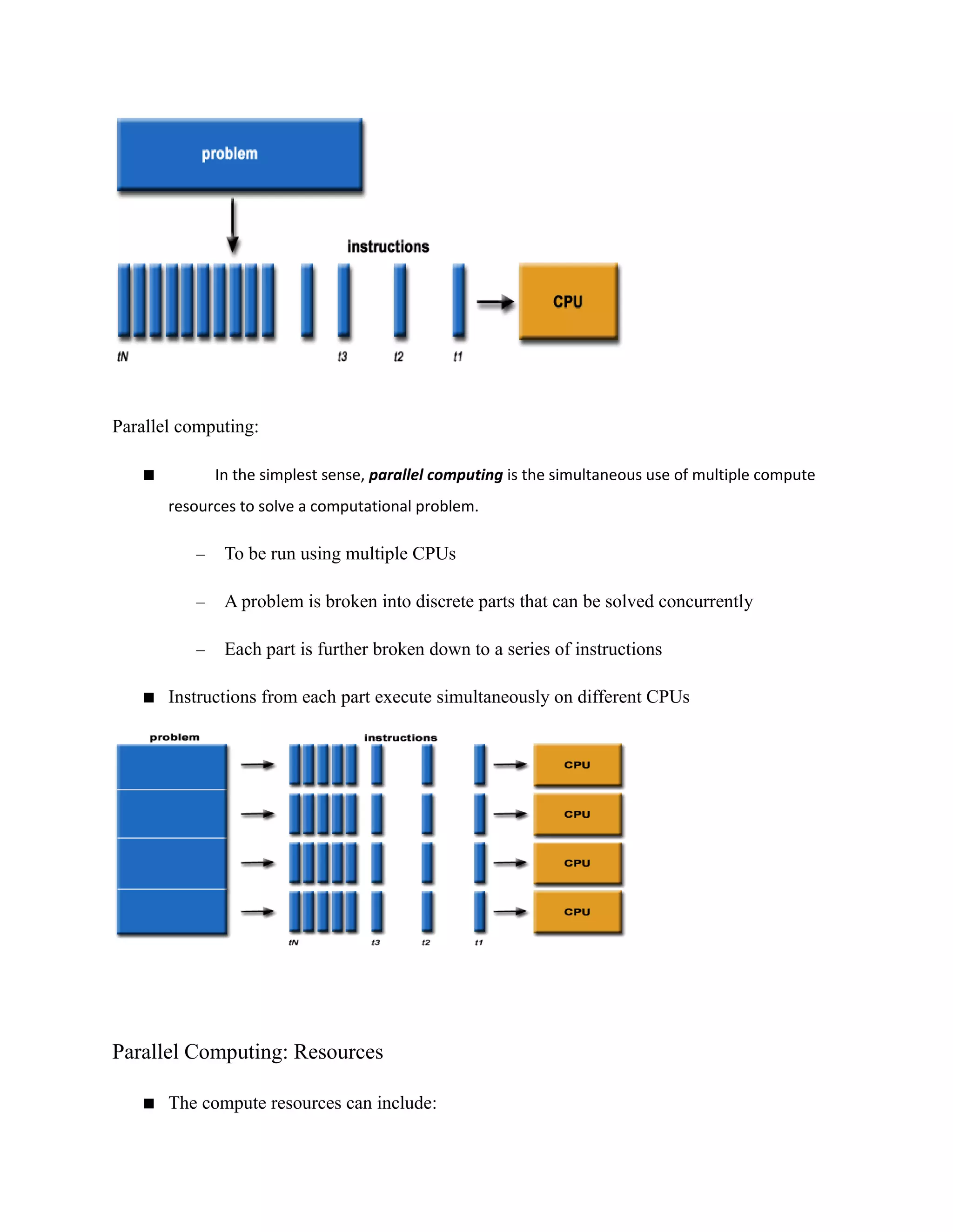 Parallel computing:
 In the simplest sense, parallel computing is the simultaneous use of multiple compute
resources to solve a computational problem.
– To be run using multiple CPUs
– A problem is broken into discrete parts that can be solved concurrently
– Each part is further broken down to a series of instructions
 Instructions from each part execute simultaneously on different CPUs
Parallel Computing: Resources
 The compute resources can include:
 