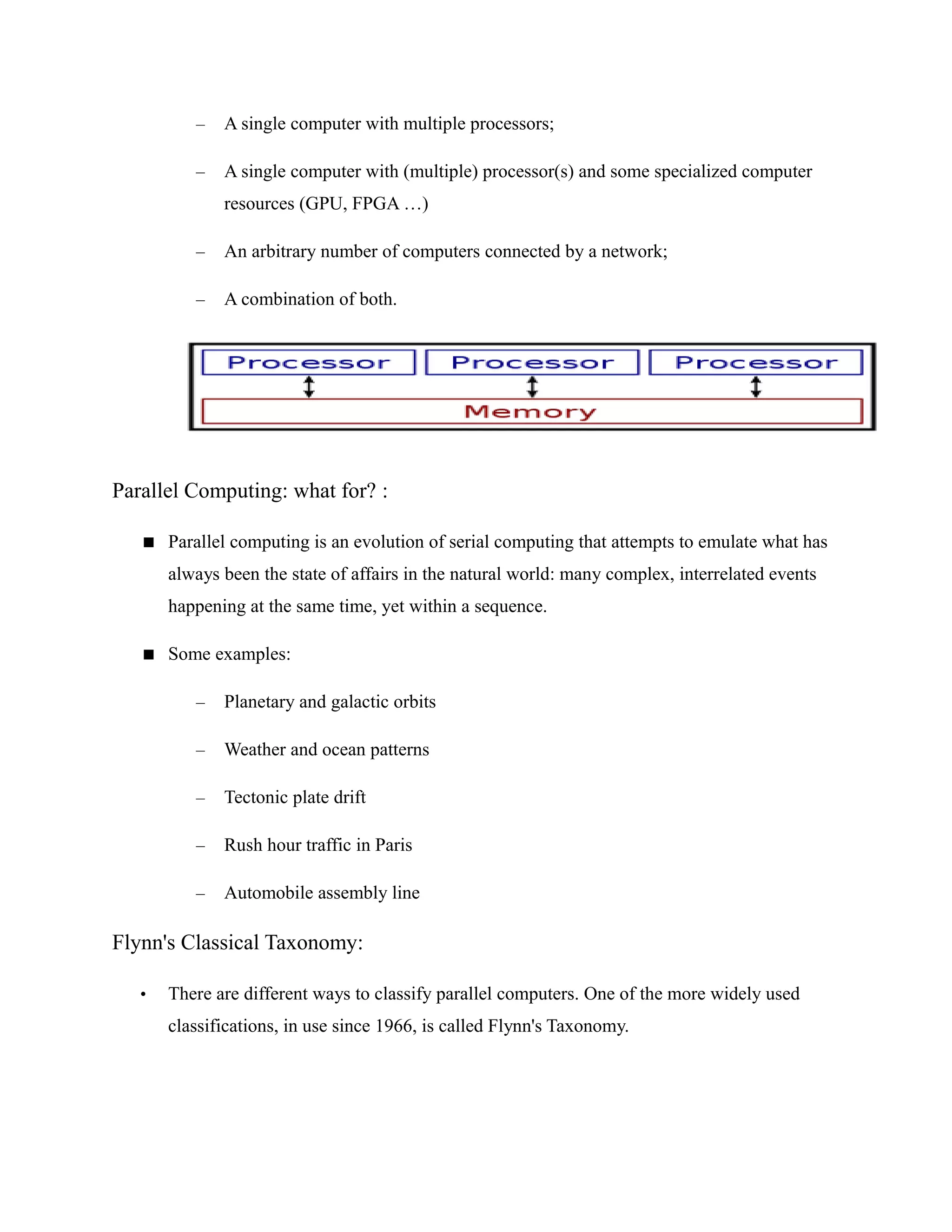 – A single computer with multiple processors;
– A single computer with (multiple) processor(s) and some specialized computer
resources (GPU, FPGA …)
– An arbitrary number of computers connected by a network;
– A combination of both.
Parallel Computing: what for? :
 Parallel computing is an evolution of serial computing that attempts to emulate what has
always been the state of affairs in the natural world: many complex, interrelated events
happening at the same time, yet within a sequence.
 Some examples:
– Planetary and galactic orbits
– Weather and ocean patterns
– Tectonic plate drift
– Rush hour traffic in Paris
– Automobile assembly line
Flynn's Classical Taxonomy:
• There are different ways to classify parallel computers. One of the more widely used
classifications, in use since 1966, is called Flynn's Taxonomy.
 