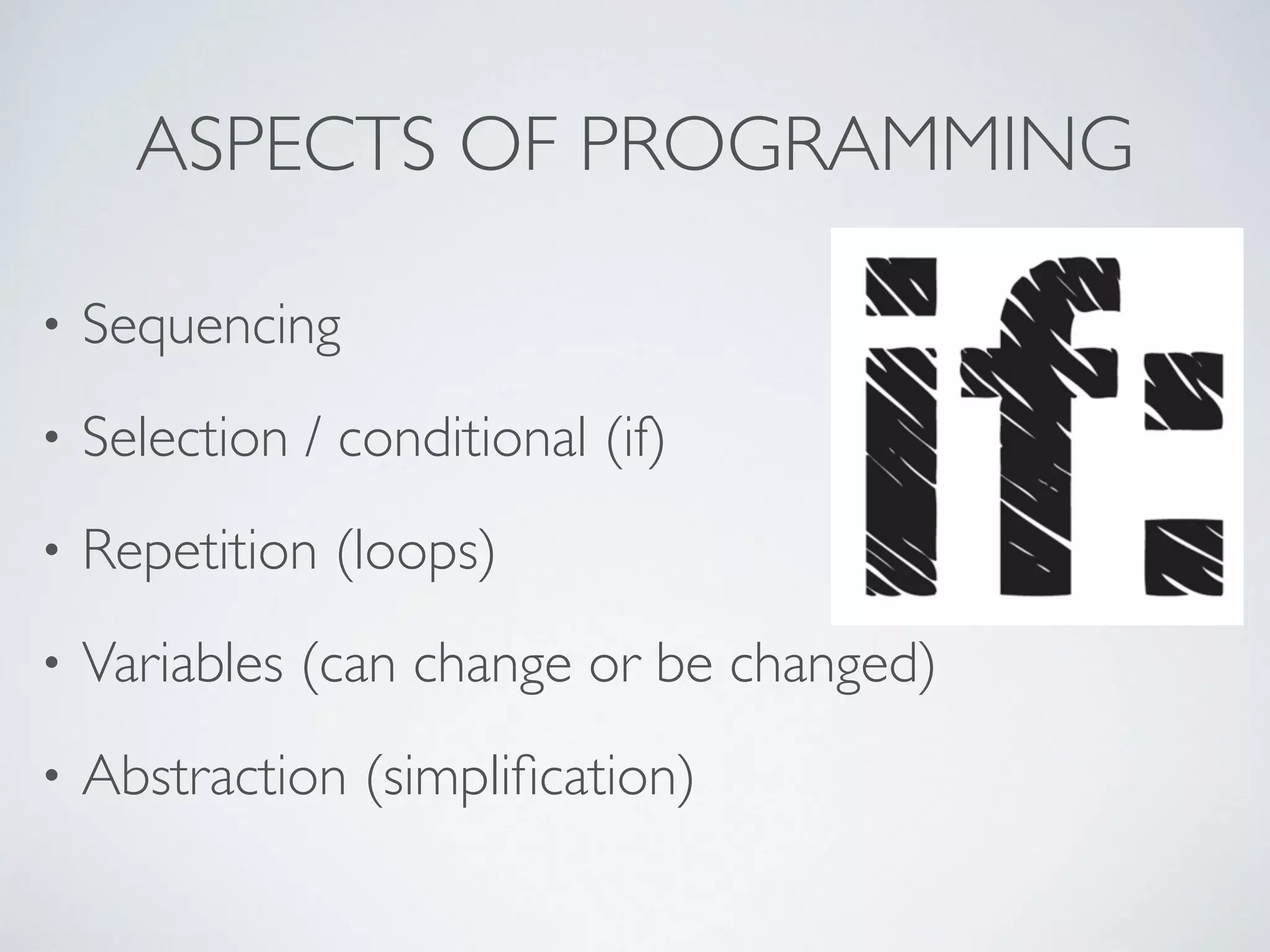 ASPECTS OF PROGRAMMING
• Sequencing	

• Selection / conditional (if)	

• Repetition (loops)	

• Variables (can change or be changed)	

• Abstraction (simpliﬁcation)
 