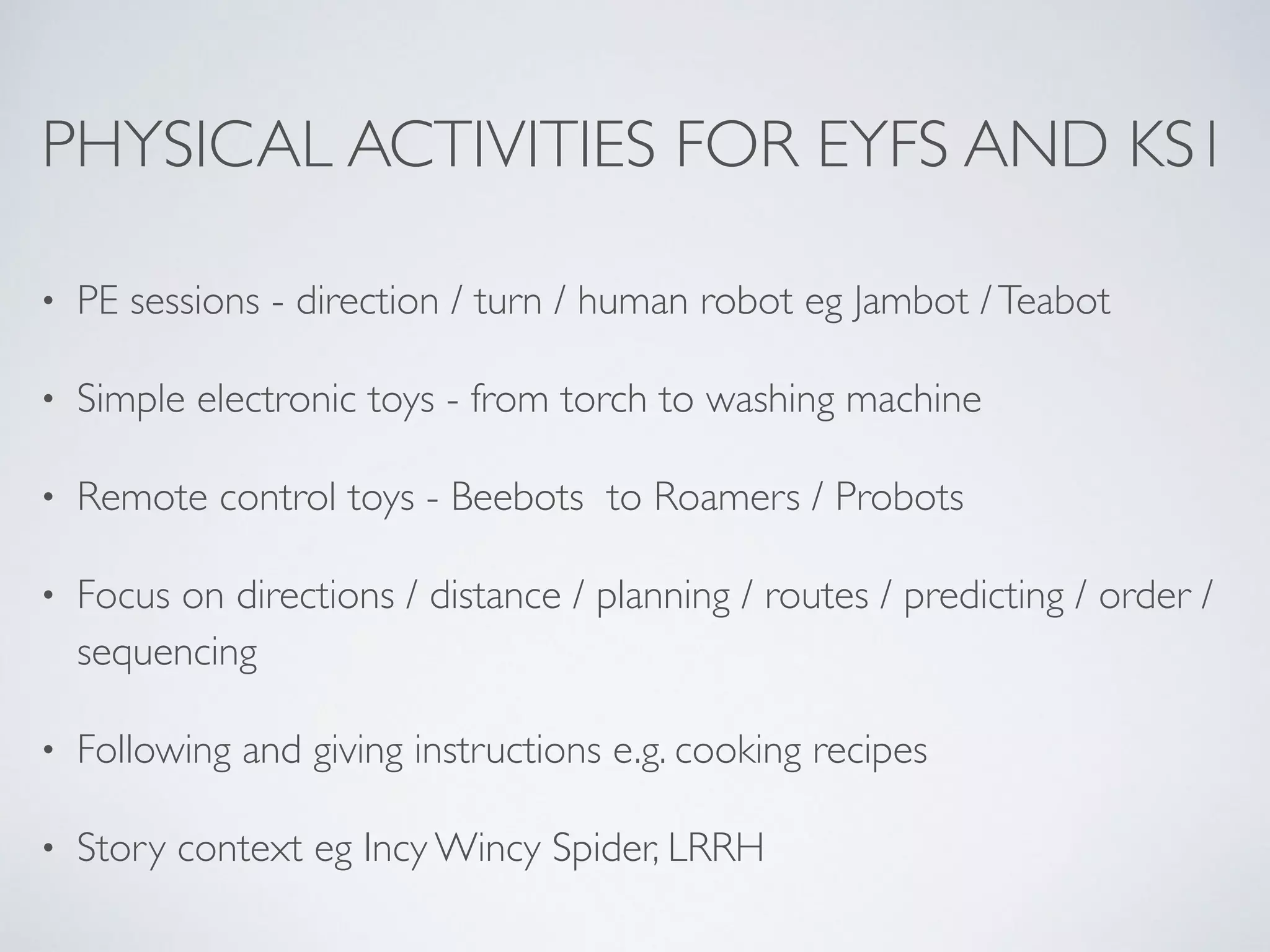 PHYSICAL ACTIVITIES FOR EYFS AND KS1
• PE sessions - direction / turn / human robot eg Jambot /Teabot	

• Simple electronic toys - from torch to washing machine	

• Remote control toys - Beebots to Roamers / Probots	

• Focus on directions / distance / planning / routes / predicting / order /
sequencing	

• Following and giving instructions e.g. cooking recipes	

• Story context eg Incy Wincy Spider, LRRH
 