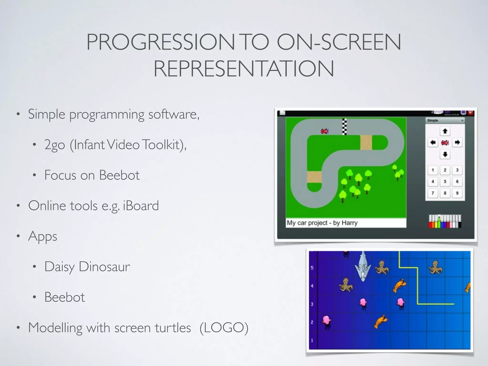 PROGRESSIONTO ON-SCREEN
REPRESENTATION
• Simple programming software, 	

• 2go (InfantVideoToolkit),	

• Focus on Beebot	

• Online tools e.g. iBoard 	

• Apps 	

• Daisy Dinosaur	

• Beebot	

• Modelling with screen turtles (LOGO)
 