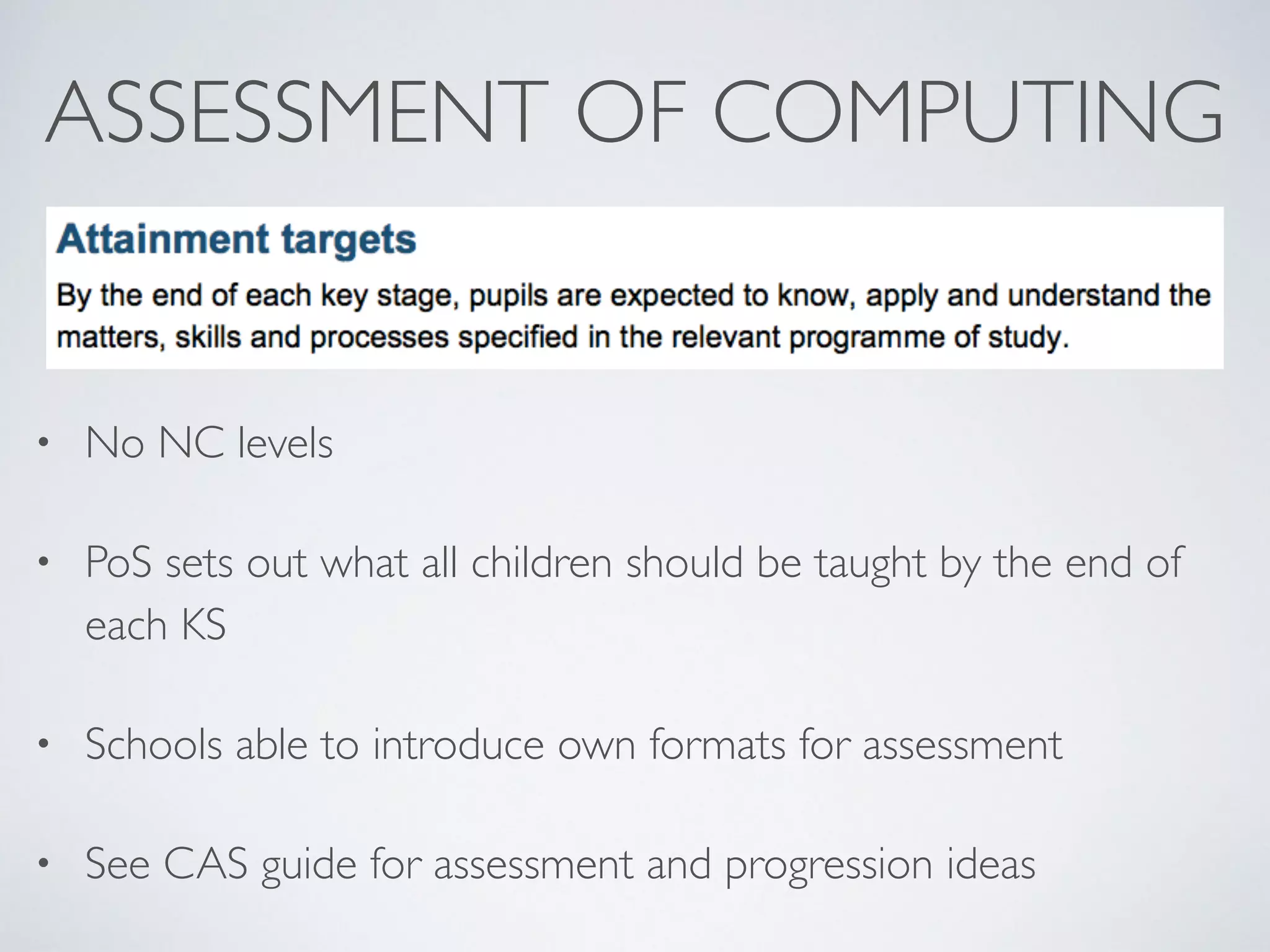 ASSESSMENT OF COMPUTING
• No NC levels	

• PoS sets out what all children should be taught by the end of
each KS	

• Schools able to introduce own formats for assessment	

• See CAS guide for assessment and progression ideas
 