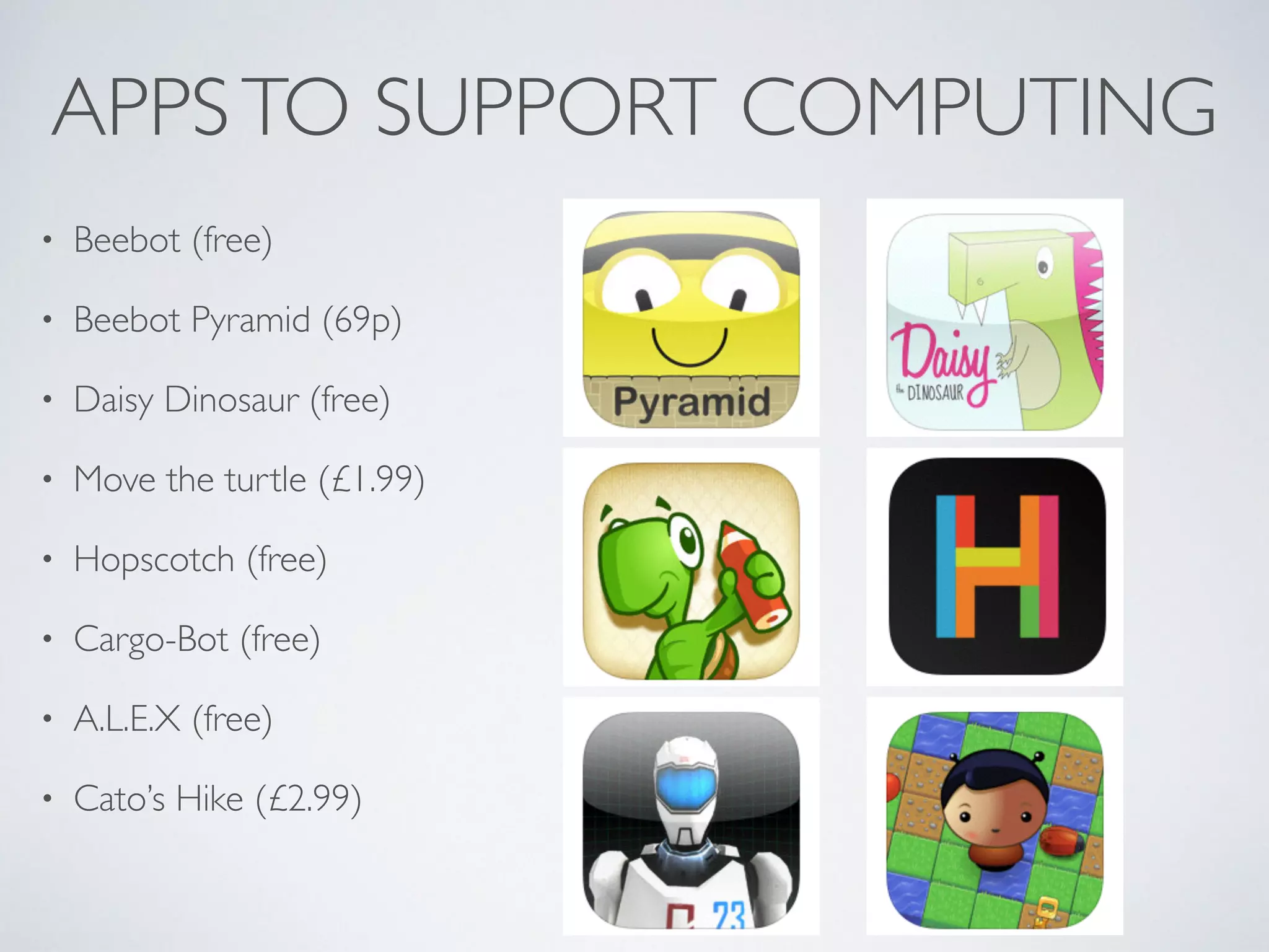 APPSTO SUPPORT COMPUTING
• Beebot (free)	

• Beebot Pyramid (69p)	

• Daisy Dinosaur (free)	

• Move the turtle (£1.99)	

• Hopscotch (free)	

• Cargo-Bot (free)	

• A.L.E.X (free)	

• Cato’s Hike (£2.99)
 