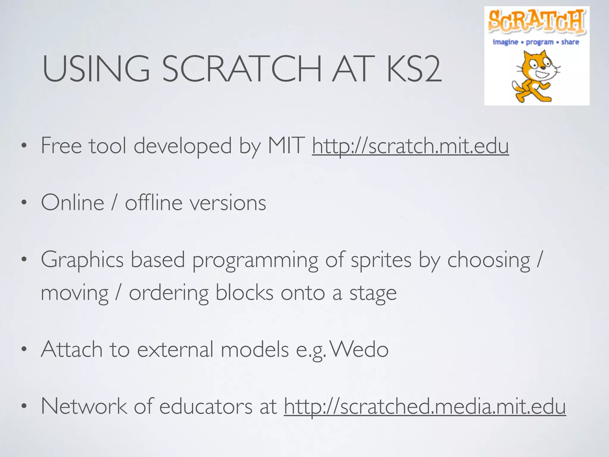 USING SCRATCH AT KS2
• Free tool developed by MIT http://scratch.mit.edu 	

• Online / ofﬂine versions	

• Graphics based programming of sprites by choosing /
moving / ordering blocks onto a stage	

• Attach to external models e.g.Wedo	

• Network of educators at http://scratched.media.mit.edu
 