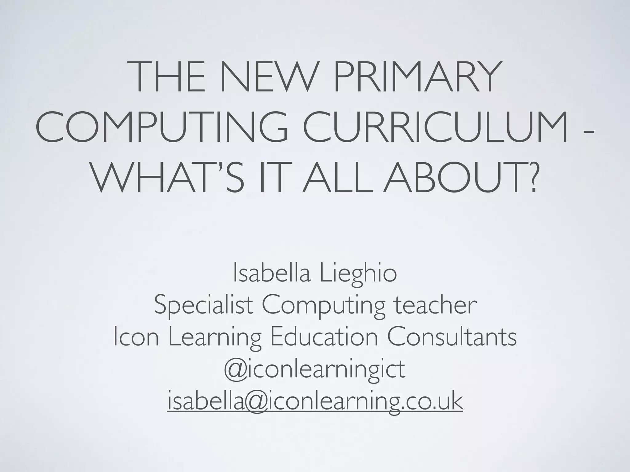 THE NEW PRIMARY 	

COMPUTING CURRICULUM - 	

WHAT’S IT ALL ABOUT?
Isabella Lieghio	

Specialist Computing teacher	

Icon Learning Education Consultants	

@iconlearningict	

isabella@iconlearning.co.uk	

 