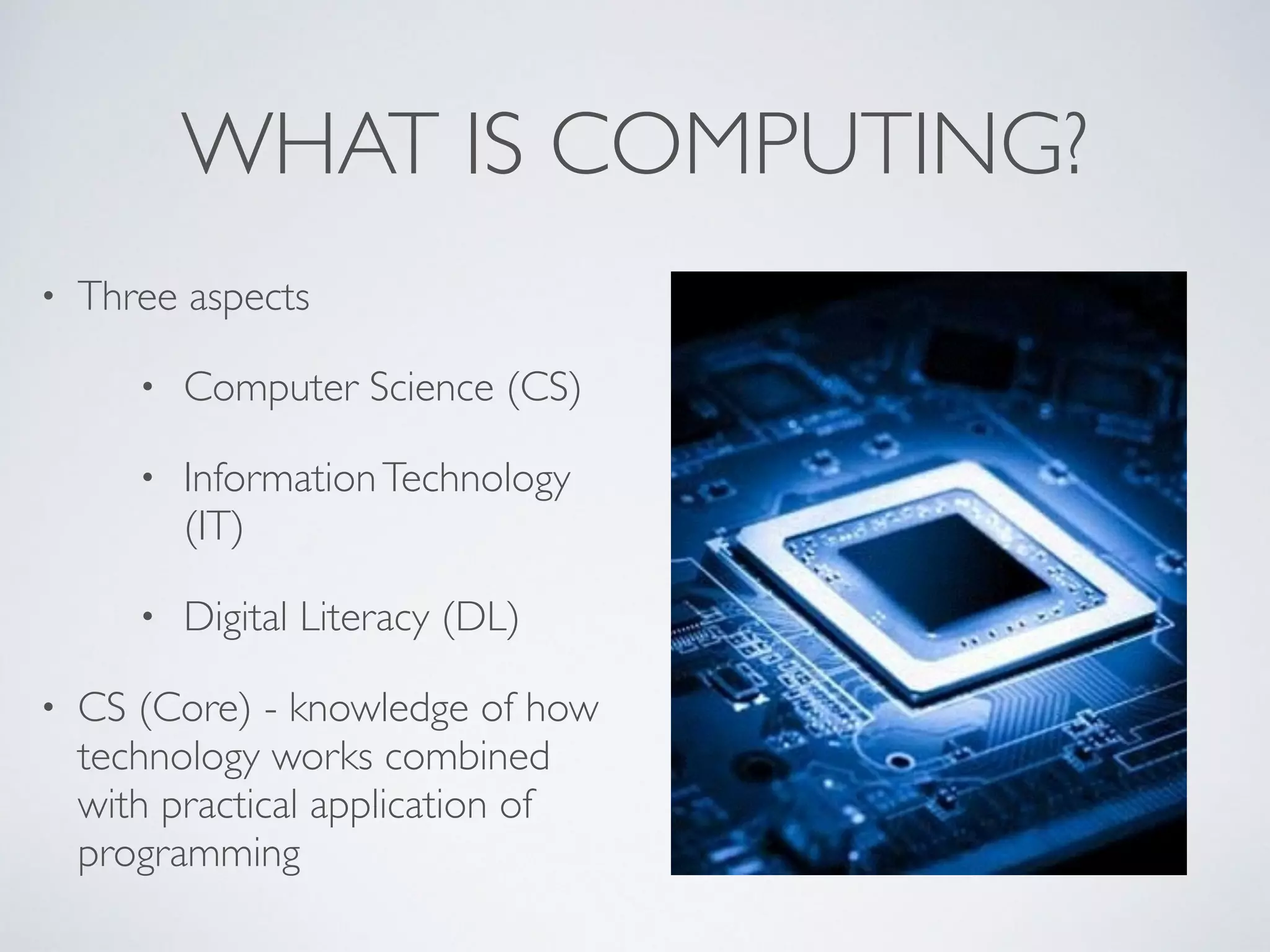 WHAT IS COMPUTING?
• Three aspects	

• Computer Science (CS)	

• InformationTechnology
(IT)	

• Digital Literacy (DL)	

• CS (Core) - knowledge of how
technology works combined
with practical application of
programming
 