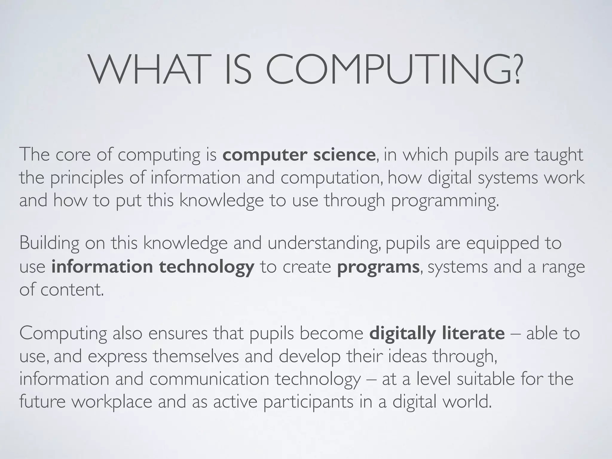 WHAT IS COMPUTING?
The core of computing is computer science, in which pupils are taught
the principles of information and computation, how digital systems work
and how to put this knowledge to use through programming. 	

Building on this knowledge and understanding, pupils are equipped to
use information technology to create programs, systems and a range
of content. 	

Computing also ensures that pupils become digitally literate – able to
use, and express themselves and develop their ideas through,
information and communication technology – at a level suitable for the
future workplace and as active participants in a digital world.
 