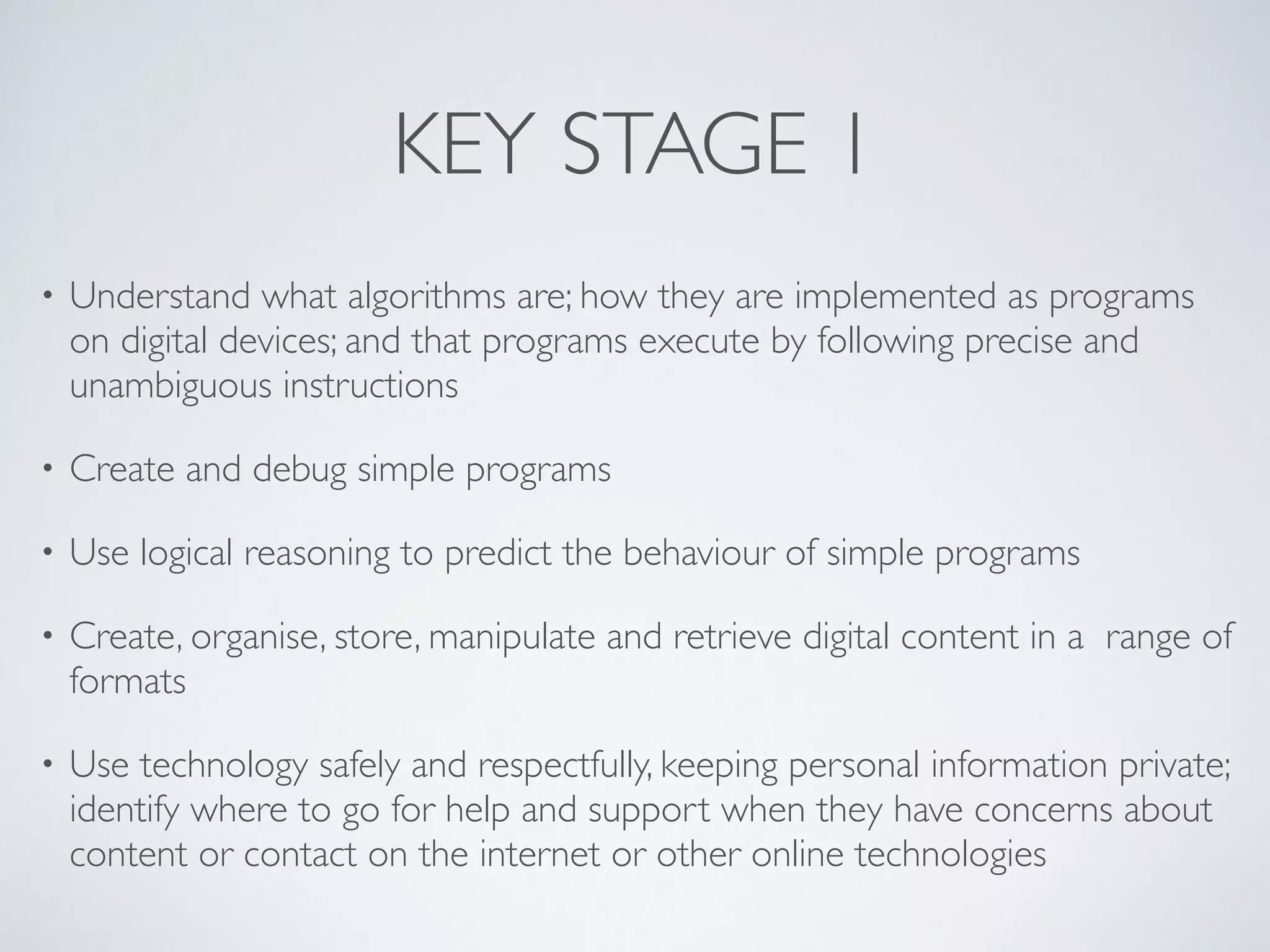 KEY STAGE 1
• Understand what algorithms are; how they are implemented as programs
on digital devices; and that programs execute by following precise and
unambiguous instructions 	

• Create and debug simple programs 	

• Use logical reasoning to predict the behaviour of simple programs 	

• Create, organise, store, manipulate and retrieve digital content in a range of
formats	

• Use technology safely and respectfully, keeping personal information private;
identify where to go for help and support when they have concerns about
content or contact on the internet or other online technologies
 
