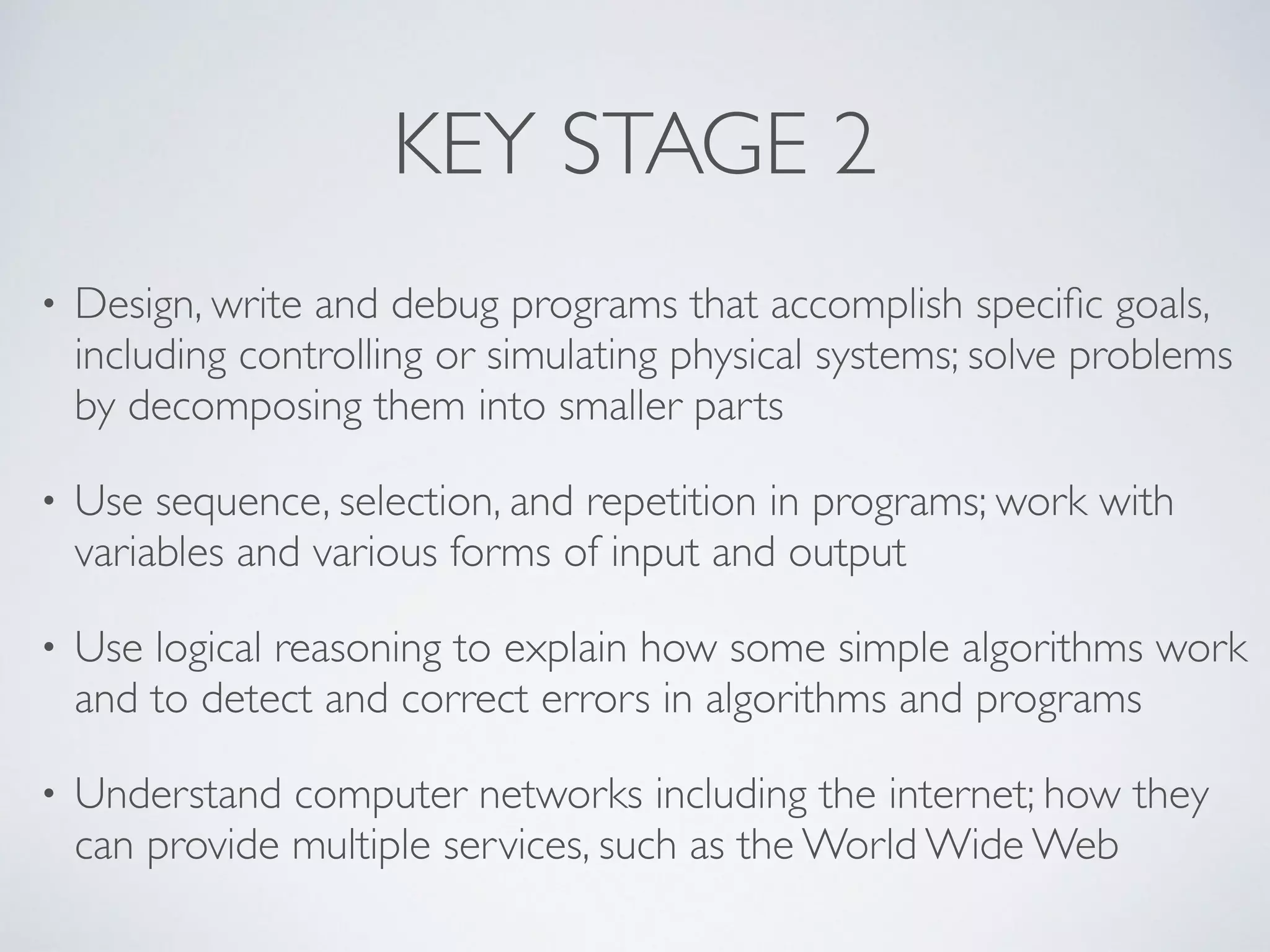 KEY STAGE 2
• Design, write and debug programs that accomplish speciﬁc goals,
including controlling or simulating physical systems; solve problems
by decomposing them into smaller parts 	

• Use sequence, selection, and repetition in programs; work with
variables and various forms of input and output 	

• Use logical reasoning to explain how some simple algorithms work
and to detect and correct errors in algorithms and programs 	

• Understand computer networks including the internet; how they
can provide multiple services, such as the World Wide Web
 