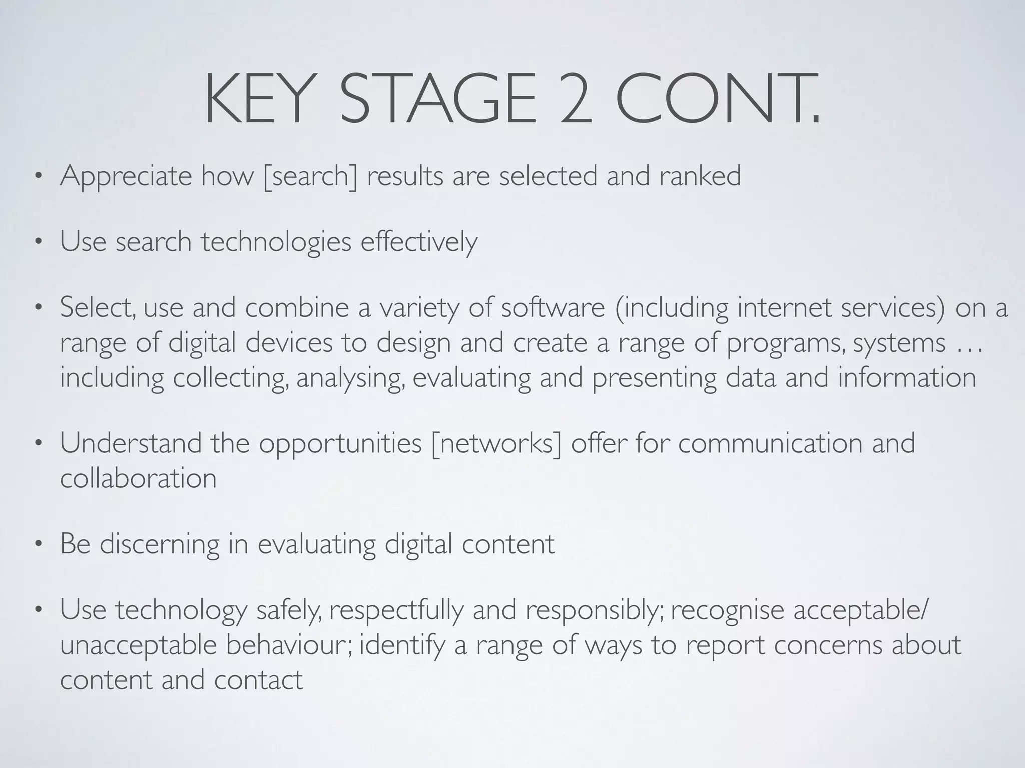 KEY STAGE 2 CONT.
• Appreciate how [search] results are selected and ranked 	

• Use search technologies effectively 	

• Select, use and combine a variety of software (including internet services) on a
range of digital devices to design and create a range of programs, systems …
including collecting, analysing, evaluating and presenting data and information 	

• Understand the opportunities [networks] offer for communication and
collaboration 	

• Be discerning in evaluating digital content 	

• Use technology safely, respectfully and responsibly; recognise acceptable/
unacceptable behaviour; identify a range of ways to report concerns about
content and contact
 