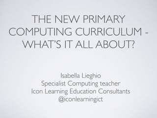 THE NEW PRIMARY 	

COMPUTING CURRICULUM - 	

WHAT’S IT ALL ABOUT?
Isabella Lieghio	

Specialist Computing teacher	

Icon Learning Education Consultants	

@iconlearningict
 