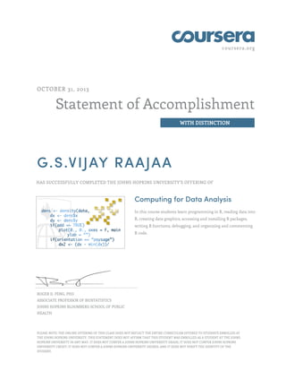 coursera.org

OCTOBER 31, 2013

Statement of Accomplishment
WITH DISTINCTION

G.S.VIJAY RAAJAA
HAS SUCCESSFULLY COMPLETED THE JOHNS HOPKINS UNIVERSITY'S OFFERING OF

Computing for Data Analysis
In this course students learn programming in R, reading data into
R, creating data graphics, accessing and installing R packages,
writing R functions, debugging, and organizing and commenting
R code.

ROGER D. PENG, PHD
ASSOCIATE PROFESSOR OF BIOSTATISTICS
JOHNS HOPKINS BLOOMBERG SCHOOL OF PUBLIC
HEALTH

PLEASE NOTE: THE ONLINE OFFERING OF THIS CLASS DOES NOT REFLECT THE ENTIRE CURRICULUM OFFERED TO STUDENTS ENROLLED AT
THE JOHNS HOPKINS UNIVERSITY. THIS STATEMENT DOES NOT AFFIRM THAT THIS STUDENT WAS ENROLLED AS A STUDENT AT THE JOHNS
HOPKINS UNIVERSITY IN ANY WAY. IT DOES NOT CONFER A JOHNS HOPKINS UNIVERSITY GRADE; IT DOES NOT CONFER JOHNS HOPKINS
UNIVERSITY CREDIT; IT DOES NOT CONFER A JOHNS HOPKINS UNIVERSITY DEGREE; AND IT DOES NOT VERIFY THE IDENTITY OF THE
STUDENT.

 
