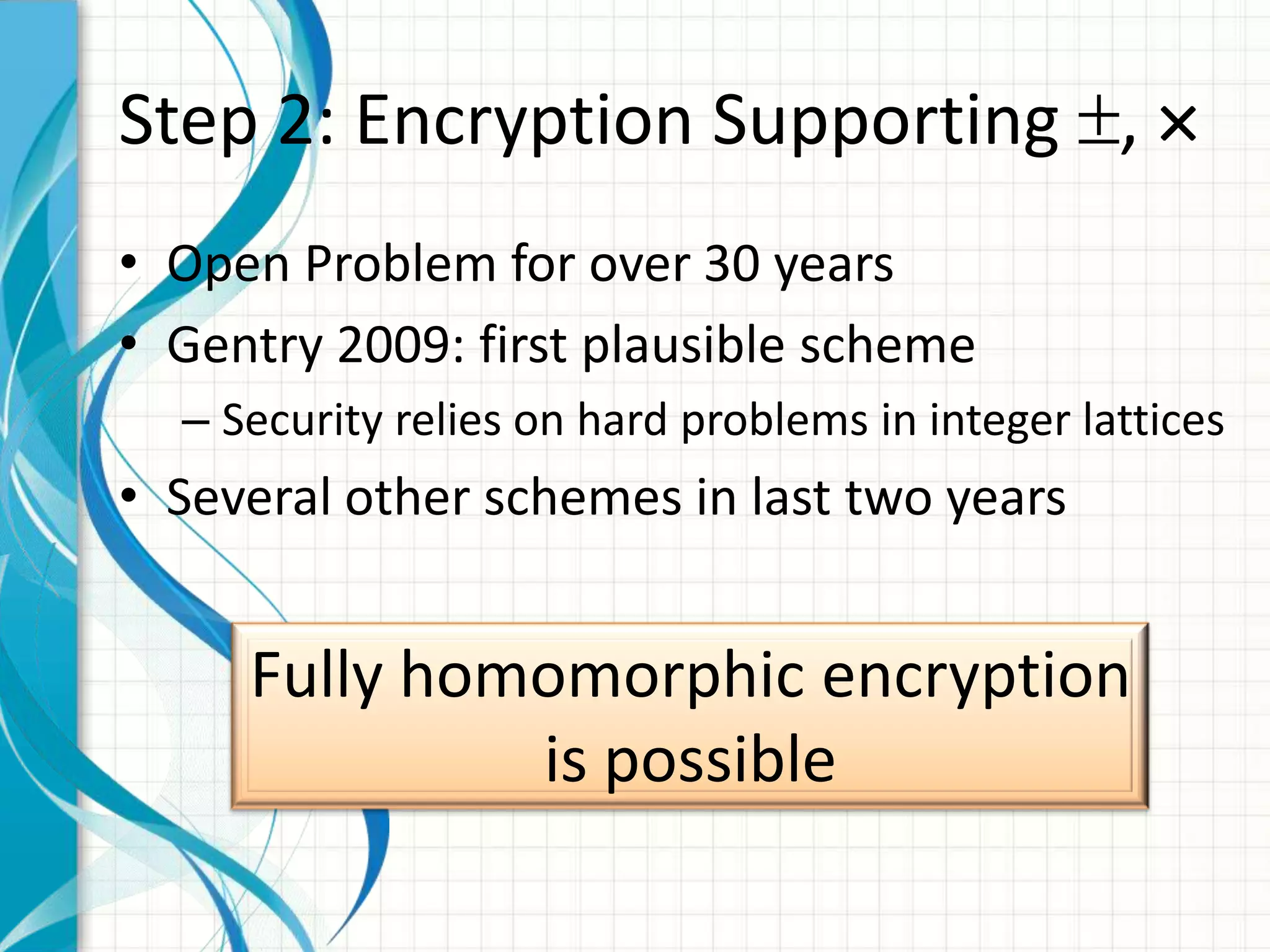 Step 2: Encryption Supporting ,
• Open Problem for over 30 years
• Gentry 2009: first plausible scheme
  – Security relies on hard problems in integer lattices
• Several other schemes in last two years


     Fully homomorphic encryption
              is possible
 