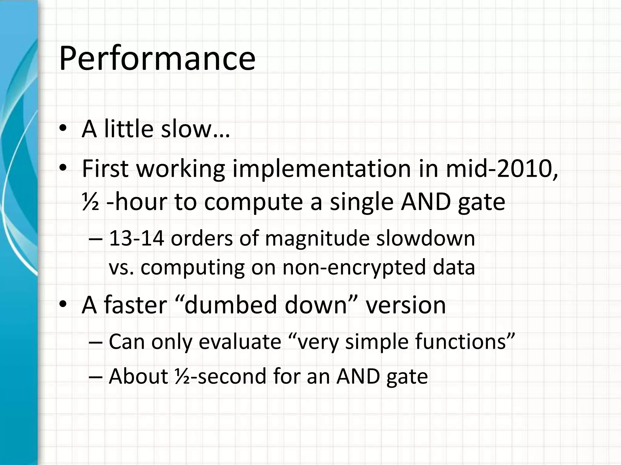 Performance
• A little slow…
• First working implementation in mid-2010,
  ½ -hour to compute a single AND gate
  – 13-14 orders of magnitude slowdown
    vs. computing on non-encrypted data
• A faster “dumbed down” version
  – Can only evaluate “very simple functions”
  – About ½-second for an AND gate
 