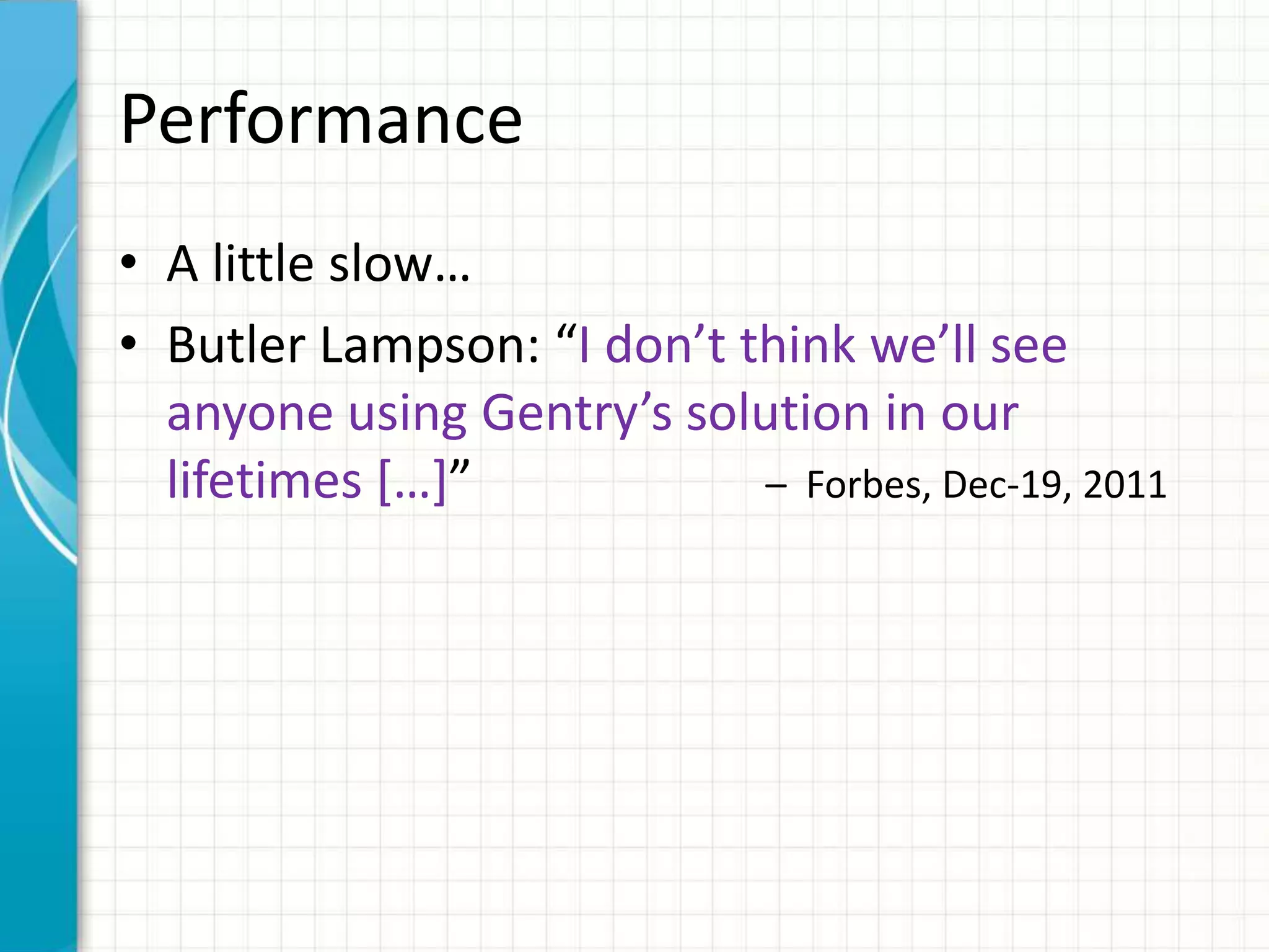 Performance
• A little slow…
• Butler Lampson: “I don’t think we’ll see
  anyone using Gentry’s solution in our
  lifetimes *…+”            – Forbes, Dec-19, 2011
 