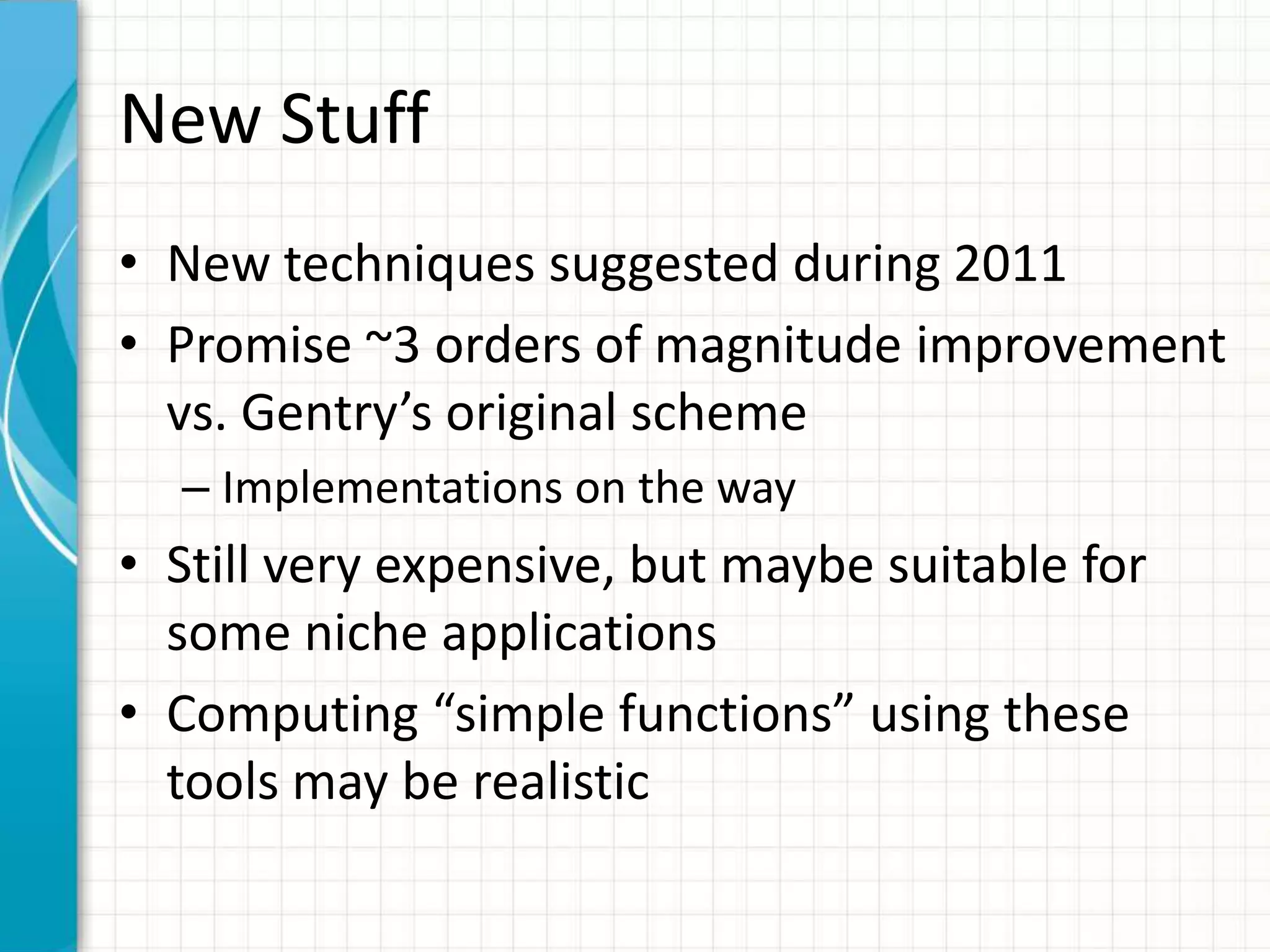 New Stuff
• New techniques suggested during 2011
• Promise ~3 orders of magnitude improvement
  vs. Gentry’s original scheme
  – Implementations on the way
• Still very expensive, but maybe suitable for
  some niche applications
• Computing “simple functions” using these
  tools may be realistic
 