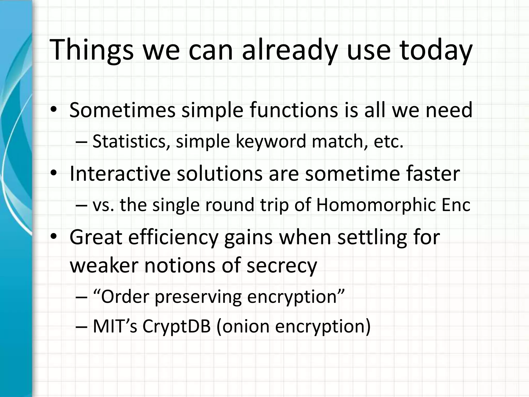 Things we can already use today
• Sometimes simple functions is all we need
  – Statistics, simple keyword match, etc.
• Interactive solutions are sometime faster
  – vs. the single round trip of Homomorphic Enc
• Great efficiency gains when settling for
  weaker notions of secrecy
  – “Order preserving encryption”
  – MIT’s CryptDB (onion encryption)
 