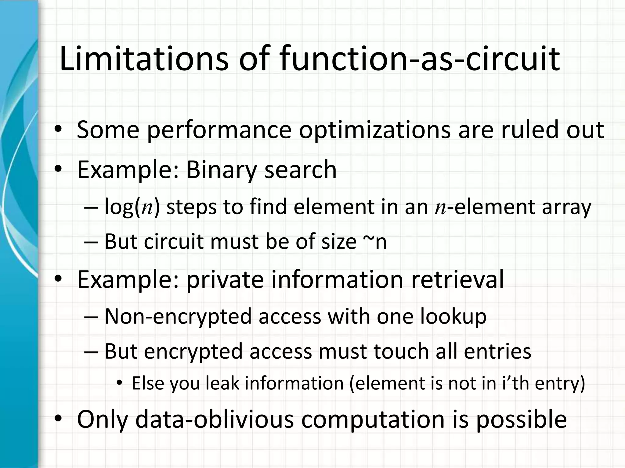 Limitations of function-as-circuit
• Some performance optimizations are ruled out
• Example: Binary search
  – log(n) steps to find element in an n-element array
  – But circuit must be of size ~n
• Example: private information retrieval
  – Non-encrypted access with one lookup
  – But encrypted access must touch all entries
     • Else you leak information (element is not in i’th entry)
• Only data-oblivious computation is possible
 