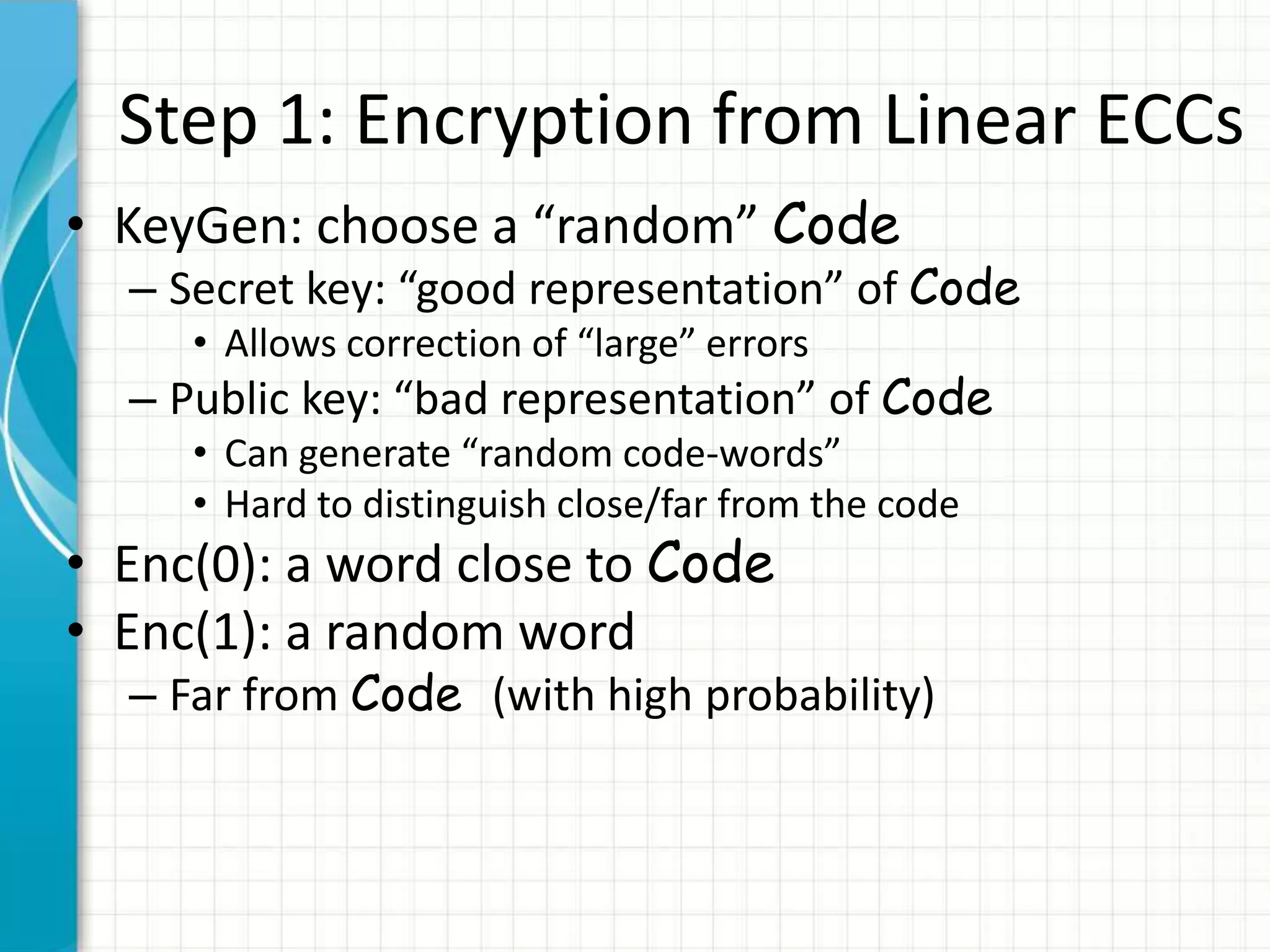 Step 1: Encryption from Linear ECCs
• KeyGen: choose a “random” Code
  – Secret key: “good representation” of Code
     • Allows correction of “large” errors
  – Public key: “bad representation” of Code
     • Can generate “random code-words”
     • Hard to distinguish close/far from the code
• Enc(0): a word close to Code
• Enc(1): a random word
  – Far from Code (with high probability)
 