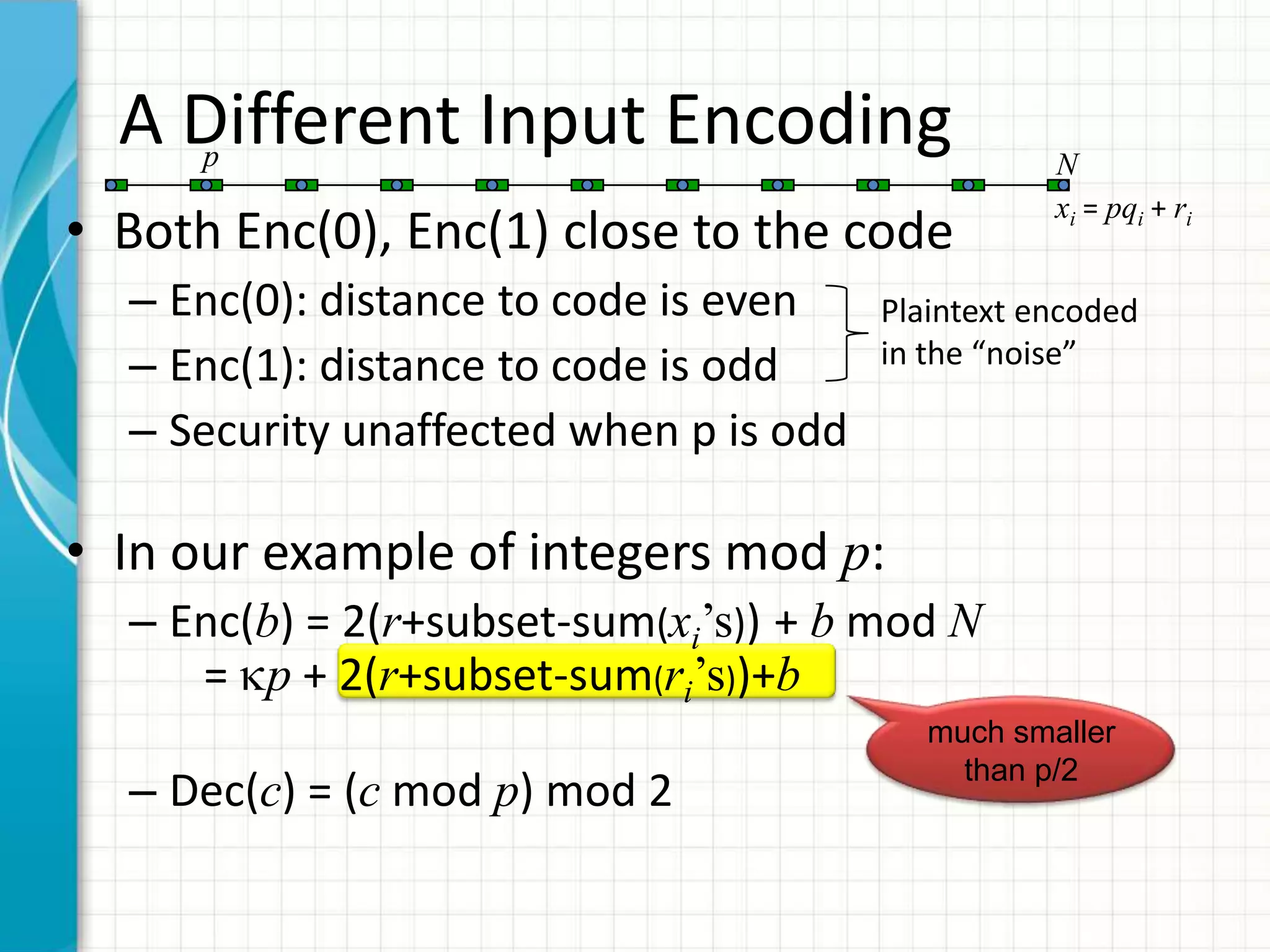 A Different Input Encoding
    p                                              N
                                                   xi = pqi + ri
• Both Enc(0), Enc(1) close to the code
  – Enc(0): distance to code is even    Plaintext encoded
  – Enc(1): distance to code is odd     in the “noise”

  – Security unaffected when p is odd

• In our example of integers mod p:
  – Enc(b) = 2(r+subset-sum(xi’s)) + b mod N
     = p + 2(r+subset-sum(ri’s))+b
                                           much smaller
                                             than p/2
  – Dec(c) = (c mod p) mod 2
 