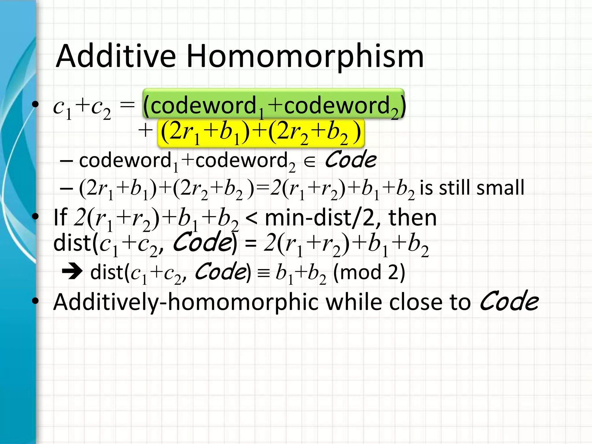 Additive Homomorphism
• c1+c2 = (codeword1+codeword2)
         + (2r1+b1)+(2r2+b2 )
  – codeword1+codeword2 Code
  – (2r1+b1)+(2r2+b2 )=2(r1+r2)+b1+b2 is still small
• If 2(r1+r2)+b1+b2 < min-dist/2, then
  dist(c1+c2, Code) = 2(r1+r2)+b1+b2
   dist(c1+c2, Code)    b1+b2 (mod 2)
• Additively-homomorphic while close to Code
 