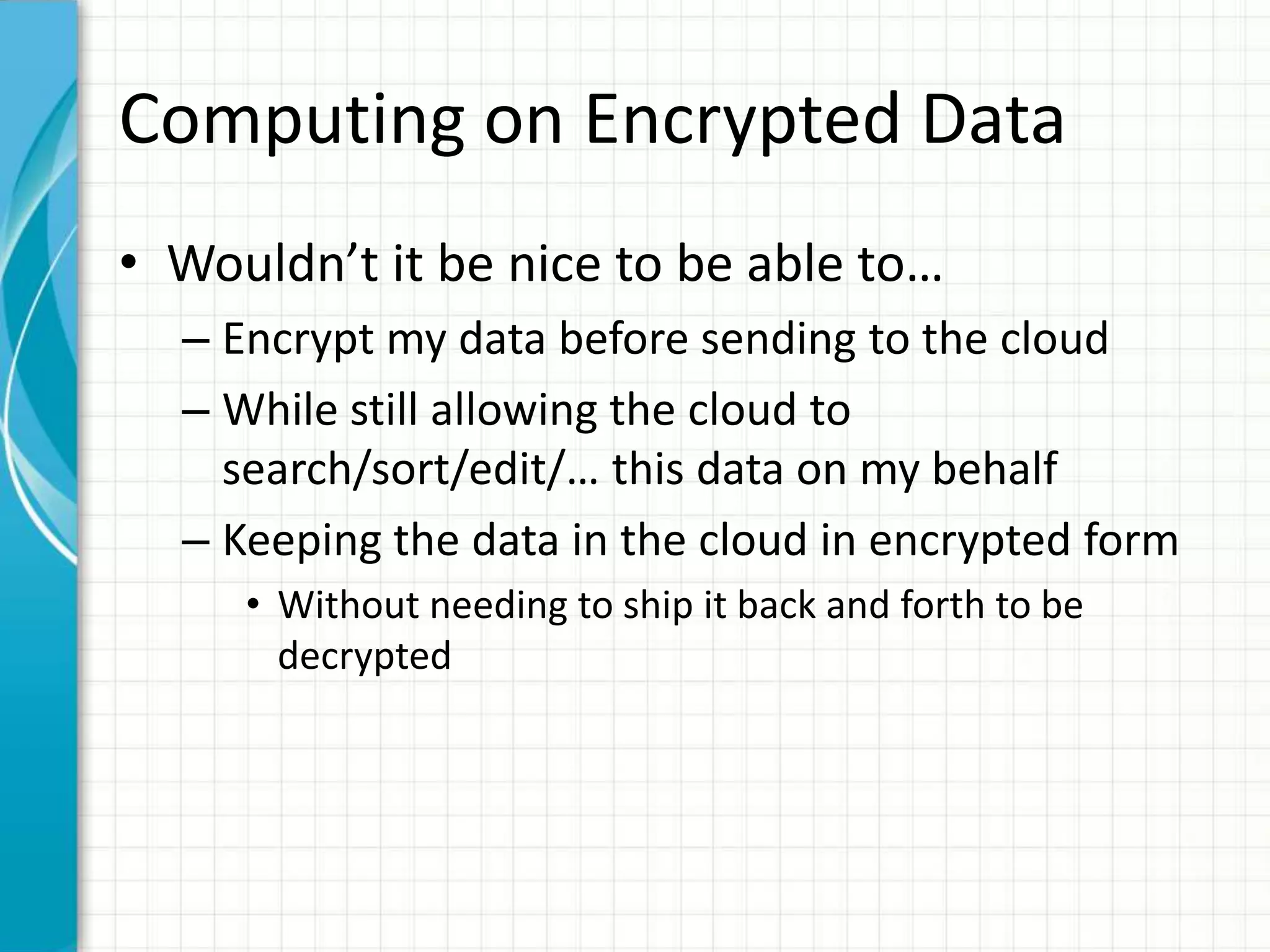 Computing on Encrypted Data
• Wouldn’t it be nice to be able to…
  – Encrypt my data before sending to the cloud
  – While still allowing the cloud to
    search/sort/edit/… this data on my behalf
  – Keeping the data in the cloud in encrypted form
     • Without needing to ship it back and forth to be
       decrypted
 