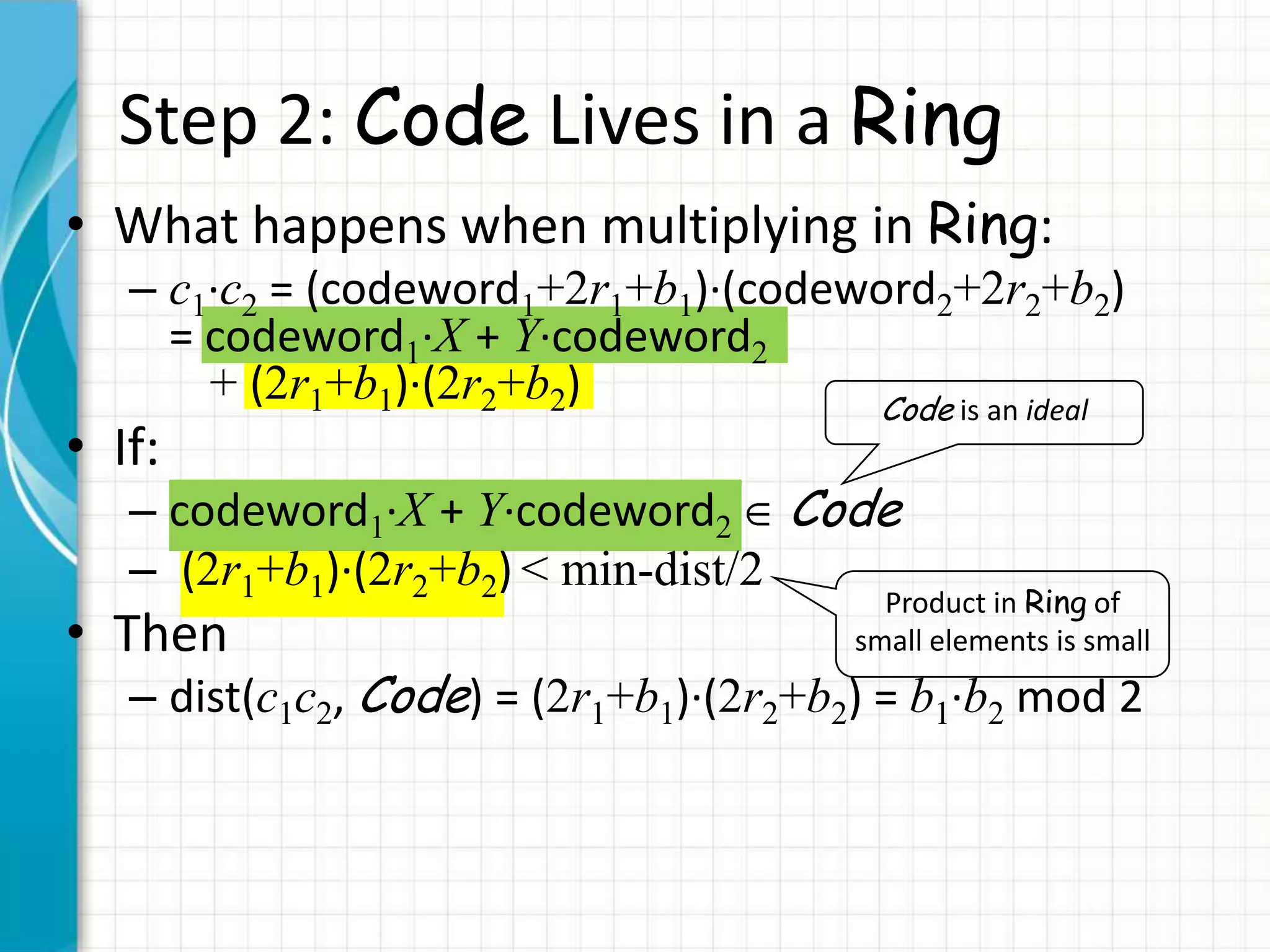 Step 2: Code Lives in a Ring
• What happens when multiplying in Ring:
   – c1∙c2 = (codeword1+2r1+b1)∙(codeword2+2r2+b2)
     = codeword1∙X + Y∙codeword2
       + (2r1+b1)∙(2r2+b2)            Code is an ideal
• If:
   – codeword1∙X + Y∙codeword2 Code
   – (2r1+b1)∙(2r2+b2) < min-dist/2
                                          Product in Ring of
• Then                                  small elements is small
   – dist(c1c2, Code) = (2r1+b1)∙(2r2+b2) = b1∙b2 mod 2
 