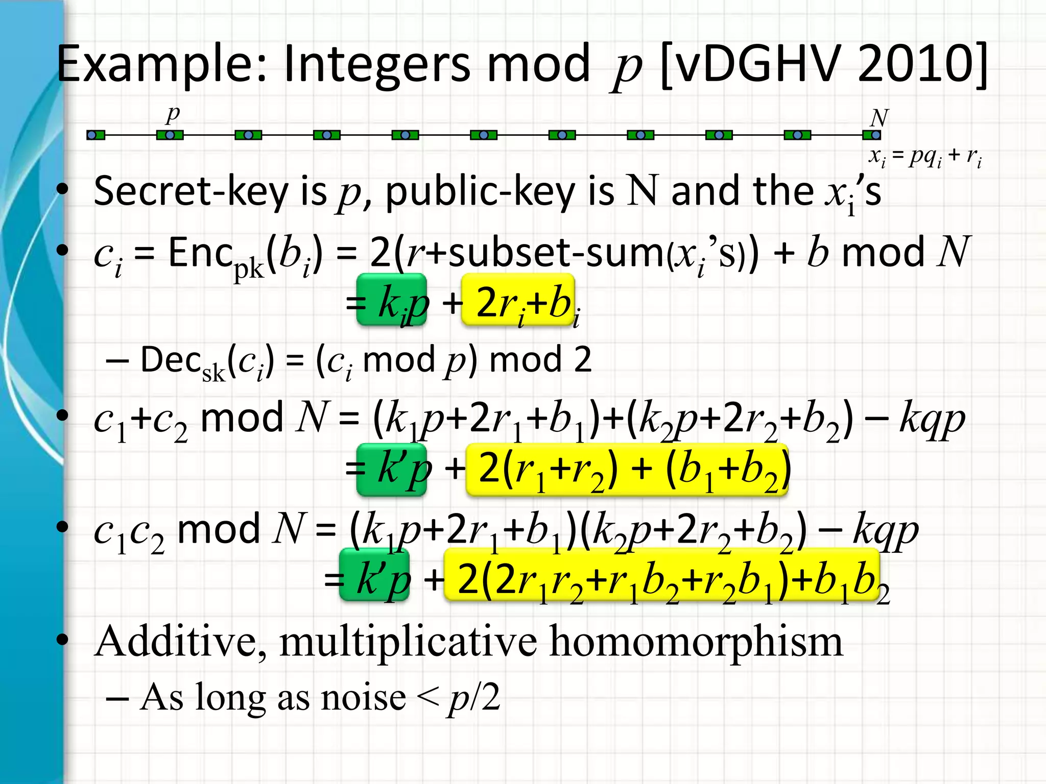 Example: Integers mod p [vDGHV 2010]
      p                                     N
                                            xi = pqi + ri
• Secret-key is p, public-key is N and the xi’s
• ci = Encpk(bi) = 2(r+subset-sum(xi’s)) + b mod N
                 = kip + 2ri+bi
  – Decsk(ci) = (ci mod p) mod 2
• c1+c2 mod N = (k1p+2r1+b1)+(k2p+2r2+b2) – kqp
               = k’p + 2(r1+r2) + (b1+b2)
• c1c2 mod N = (k1p+2r1+b1)(k2p+2r2+b2) – kqp
             = k’p + 2(2r1r2+r1b2+r2b1)+b1b2
• Additive, multiplicative homomorphism
  – As long as noise < p/2
 
