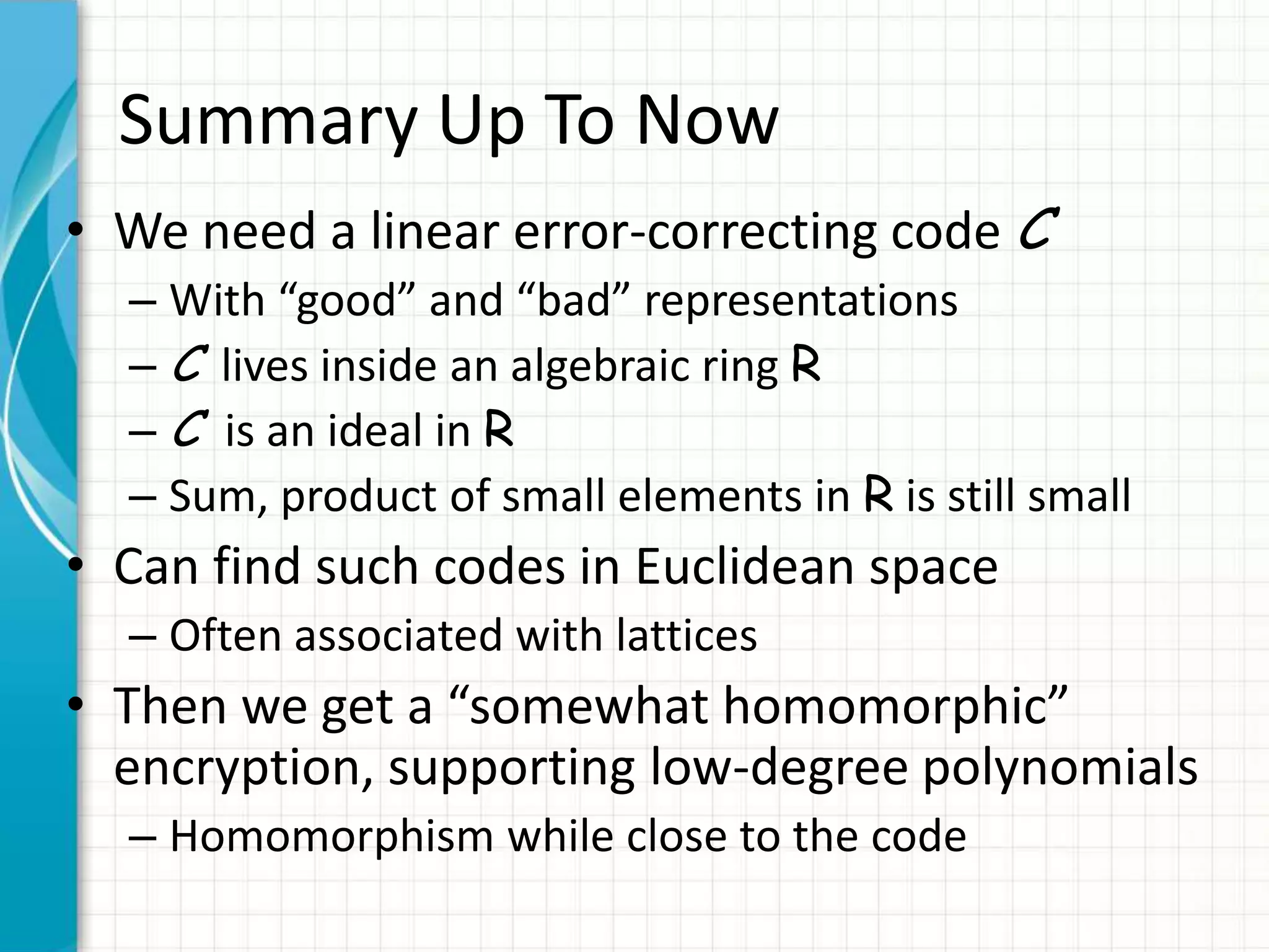 Summary Up To Now
• We need a linear error-correcting code C
  – With “good” and “bad” representations
  – C lives inside an algebraic ring R
  – C is an ideal in R
  – Sum, product of small elements in R is still small
• Can find such codes in Euclidean space
  – Often associated with lattices
• Then we get a “somewhat homomorphic”
  encryption, supporting low-degree polynomials
  – Homomorphism while close to the code
 