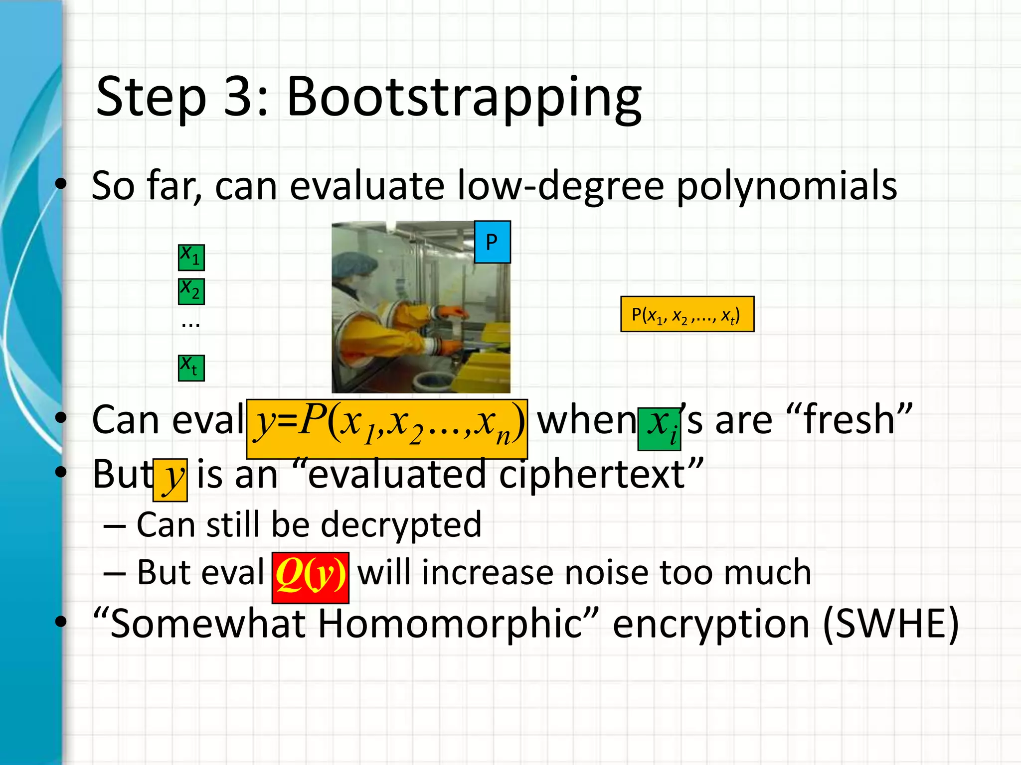 Step 3: Bootstrapping
• So far, can evaluate low-degree polynomials
      x1                 P
      x2
      …                           P(x1, x2 ,…, xt)

      xt

• Can eval y=P(x1,x2…,xn) when xi’s are “fresh”
• But y is an “evaluated ciphertext”
  – Can still be decrypted
  – But eval Q(y) will increase noise too much
• “Somewhat Homomorphic” encryption (SWHE)
 