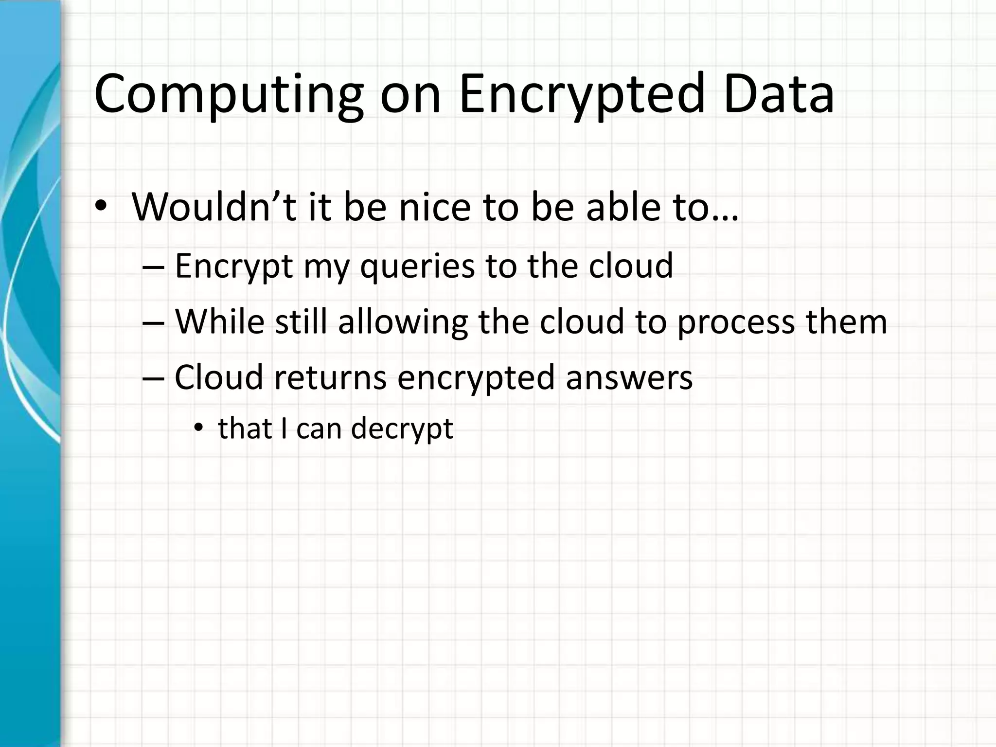 Computing on Encrypted Data
• Wouldn’t it be nice to be able to…
  – Encrypt my queries to the cloud
  – While still allowing the cloud to process them
  – Cloud returns encrypted answers
     • that I can decrypt
 