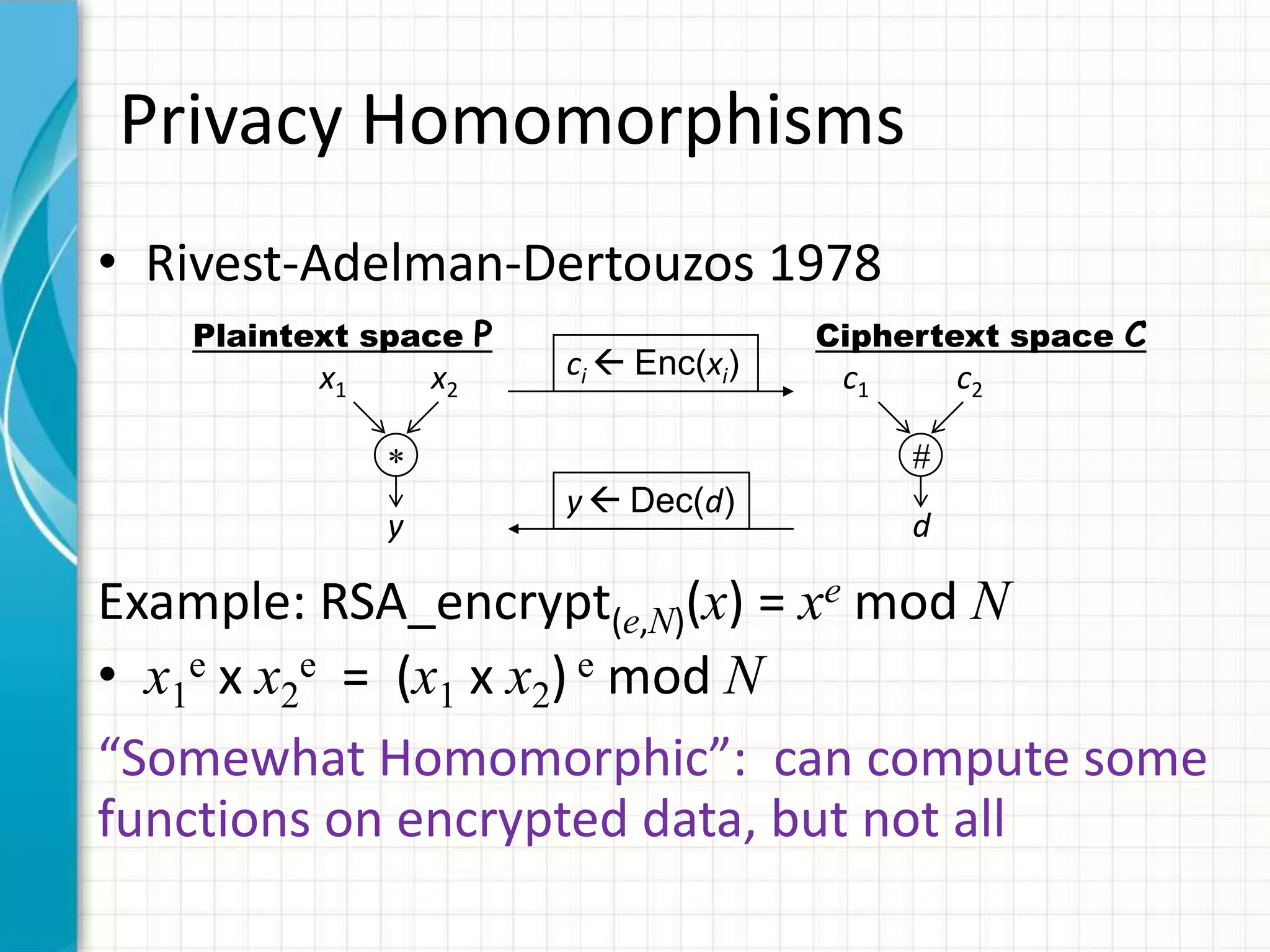 Privacy Homomorphisms
• Rivest-Adelman-Dertouzos 1978
   Plaintext space P                   Ciphertext space C
          x1       x2   ci  Enc(xi)    c1       c2


                        y  Dec(d)
               y                             d

Example: RSA_encrypt(e,N)(x) = xe mod N
• x1e x x2e = (x1 x x2) e mod N
“Somewhat Homomorphic”: can compute some
functions on encrypted data, but not all
 