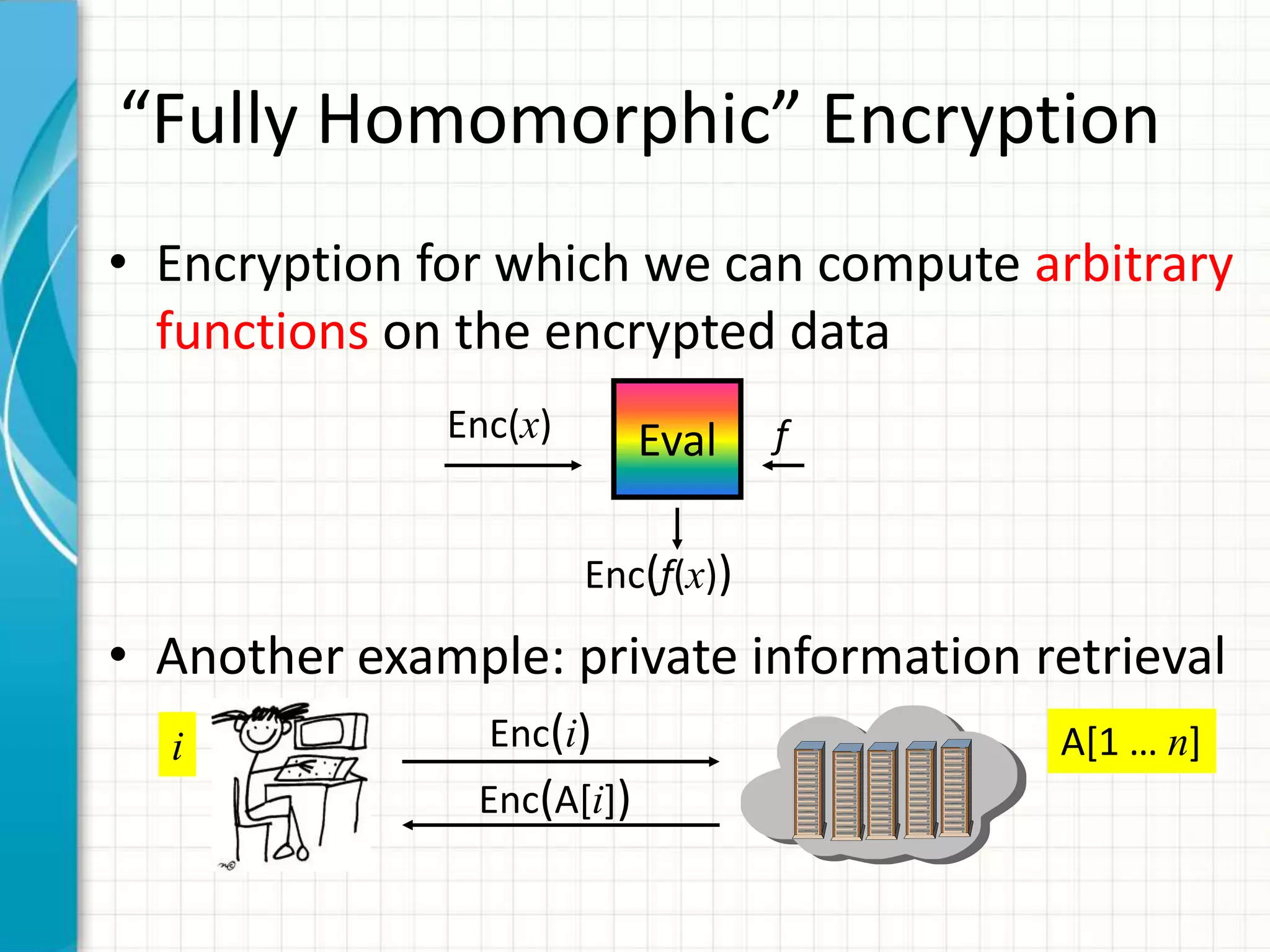 “Fully Homomorphic” Encryption
• Encryption for which we can compute arbitrary
  functions on the encrypted data
              Enc(x)       Eval    f


                       Enc(f(x))

• Another example: private information retrieval
  i             Enc(i)                  A[1 … n]
               Enc(A[i])
 
