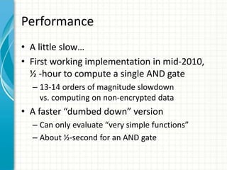 Performance
• A little slow…
• First working implementation in mid-2010,
  ½ -hour to compute a single AND gate
  – 13-14 orders of magnitude slowdown
    vs. computing on non-encrypted data
• A faster “dumbed down” version
  – Can only evaluate “very simple functions”
  – About ½-second for an AND gate
 