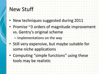 New Stuff
• New techniques suggested during 2011
• Promise ~3 orders of magnitude improvement
  vs. Gentry’s original scheme
  – Implementations on the way
• Still very expensive, but maybe suitable for
  some niche applications
• Computing “simple functions” using these
  tools may be realistic
 