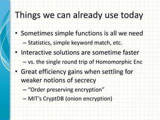 Things we can already use today
• Sometimes simple functions is all we need
  – Statistics, simple keyword match, etc.
• Interactive solutions are sometime faster
  – vs. the single round trip of Homomorphic Enc
• Great efficiency gains when settling for
  weaker notions of secrecy
  – “Order preserving encryption”
  – MIT’s CryptDB (onion encryption)
 