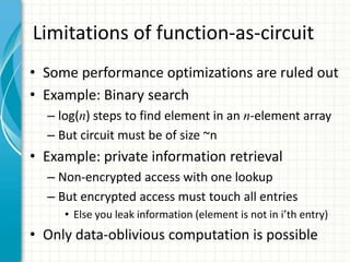 Limitations of function-as-circuit
• Some performance optimizations are ruled out
• Example: Binary search
  – log(n) steps to find element in an n-element array
  – But circuit must be of size ~n
• Example: private information retrieval
  – Non-encrypted access with one lookup
  – But encrypted access must touch all entries
     • Else you leak information (element is not in i’th entry)
• Only data-oblivious computation is possible
 