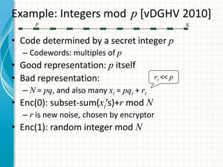 Example: Integers mod p [vDGHV 2010]
      p                                             N


• Code determined by a secret integer p
  – Codewords: multiples of p
• Good representation: p itself
• Bad representation:                     ri << p
  – N = pq, and also many xi = pqi + ri
• Enc(0): subset-sum(xi’s)+r mod N
  – r is new noise, chosen by encryptor
• Enc(1): random integer mod N
 