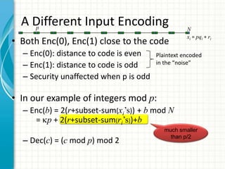 A Different Input Encoding
    p                                              N
                                                   xi = pqi + ri
• Both Enc(0), Enc(1) close to the code
  – Enc(0): distance to code is even    Plaintext encoded
  – Enc(1): distance to code is odd     in the “noise”

  – Security unaffected when p is odd

• In our example of integers mod p:
  – Enc(b) = 2(r+subset-sum(xi’s)) + b mod N
     = p + 2(r+subset-sum(ri’s))+b
                                           much smaller
                                             than p/2
  – Dec(c) = (c mod p) mod 2
 