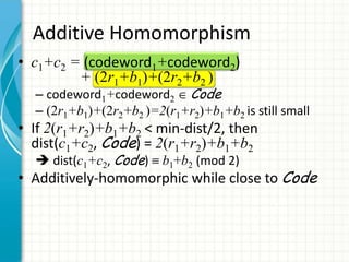 Additive Homomorphism
• c1+c2 = (codeword1+codeword2)
         + (2r1+b1)+(2r2+b2 )
  – codeword1+codeword2 Code
  – (2r1+b1)+(2r2+b2 )=2(r1+r2)+b1+b2 is still small
• If 2(r1+r2)+b1+b2 < min-dist/2, then
  dist(c1+c2, Code) = 2(r1+r2)+b1+b2
   dist(c1+c2, Code)    b1+b2 (mod 2)
• Additively-homomorphic while close to Code
 