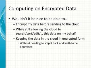 Computing on Encrypted Data
• Wouldn’t it be nice to be able to…
  – Encrypt my data before sending to the cloud
  – While still allowing the cloud to
    search/sort/edit/… this data on my behalf
  – Keeping the data in the cloud in encrypted form
     • Without needing to ship it back and forth to be
       decrypted
 