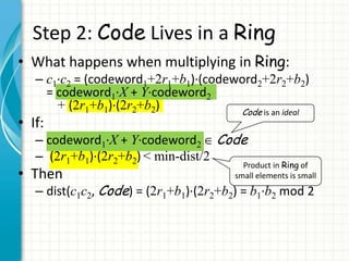 Step 2: Code Lives in a Ring
• What happens when multiplying in Ring:
   – c1∙c2 = (codeword1+2r1+b1)∙(codeword2+2r2+b2)
     = codeword1∙X + Y∙codeword2
       + (2r1+b1)∙(2r2+b2)            Code is an ideal
• If:
   – codeword1∙X + Y∙codeword2 Code
   – (2r1+b1)∙(2r2+b2) < min-dist/2
                                          Product in Ring of
• Then                                  small elements is small
   – dist(c1c2, Code) = (2r1+b1)∙(2r2+b2) = b1∙b2 mod 2
 