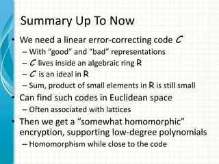 Summary Up To Now
• We need a linear error-correcting code C
  – With “good” and “bad” representations
  – C lives inside an algebraic ring R
  – C is an ideal in R
  – Sum, product of small elements in R is still small
• Can find such codes in Euclidean space
  – Often associated with lattices
• Then we get a “somewhat homomorphic”
  encryption, supporting low-degree polynomials
  – Homomorphism while close to the code
 