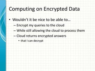 Computing on Encrypted Data
• Wouldn’t it be nice to be able to…
  – Encrypt my queries to the cloud
  – While still allowing the cloud to process them
  – Cloud returns encrypted answers
     • that I can decrypt
 