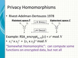 Privacy Homomorphisms
• Rivest-Adelman-Dertouzos 1978
   Plaintext space P                   Ciphertext space C
          x1       x2   ci  Enc(xi)    c1       c2


                        y  Dec(d)
               y                             d

Example: RSA_encrypt(e,N)(x) = xe mod N
• x1e x x2e = (x1 x x2) e mod N
“Somewhat Homomorphic”: can compute some
functions on encrypted data, but not all
 