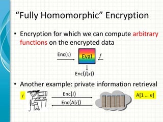 “Fully Homomorphic” Encryption
• Encryption for which we can compute arbitrary
  functions on the encrypted data
              Enc(x)       Eval    f


                       Enc(f(x))

• Another example: private information retrieval
  i             Enc(i)                  A[1 … n]
               Enc(A[i])
 